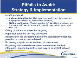 Pitfalls to Avoid:
         Strategy & Implementation
• Insufficient detail
   – Implementation timeline (Hint: tables are helpful, and the sooner you
     are prepared to begin implementation, the better)
   – Staffing and training: Who is trained so far? What kind of training, and
     how many staff? Who/how many do you still need to train, when, and
     what kind?
• Overly broad and/or subjective targeting
• Population targeting not fully addressed
• Readmission risk assessment screening tool not fully described,
  provided or is not evidence-based
• Proposing a hybrid model that has not been tested
• Proposing multiple evidence-based interventions that lack
  integration, appear duplicative, and may be in conflict with one
  another
 