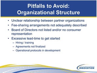 Pitfalls to Avoid:
      Organizational Structure
• Unclear relationship between partner organizations
• Fee-sharing arrangements not adequately described
• Board of Directors not listed and/or no consumer
  representation
• Excessive lead-time to get started
   – Hiring / training
   – Agreements not finalized
   – Operational protocols in development
 