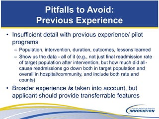 Pitfalls to Avoid:
             Previous Experience
• Insufficient detail with previous experience/ pilot
  programs
   – Population, intervention, duration, outcomes, lessons learned
   – Show us the data - all of it (e.g., not just final readmission rate
     of target population after intervention, but how much did all-
     cause readmissions go down both in target population and
     overall in hospital/community, and include both rate and
     counts)
• Broader experience is taken into account, but
  applicant should provide transferrable features
 
