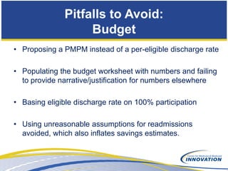 Pitfalls to Avoid:
                    Budget
• Proposing a PMPM instead of a per-eligible discharge rate

• Populating the budget worksheet with numbers and failing
  to provide narrative/justification for numbers elsewhere

• Basing eligible discharge rate on 100% participation

• Using unreasonable assumptions for readmissions
  avoided, which also inflates savings estimates.
 