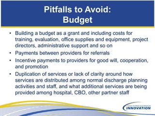 Pitfalls to Avoid:
                    Budget
• Building a budget as a grant and including costs for
  training, evaluation, office supplies and equipment, project
  directors, administrative support and so on
• Payments between providers for referrals
• Incentive payments to providers for good will, cooperation,
  and promotion
• Duplication of services or lack of clarity around how
  services are distributed among normal discharge planning
  activities and staff, and what additional services are being
  provided among hospital, CBO, other partner staff
 