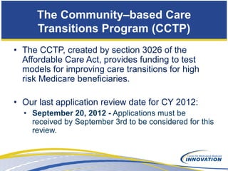 The Community–based Care
      Transitions Program (CCTP)
• The CCTP, created by section 3026 of the
  Affordable Care Act, provides funding to test
  models for improving care transitions for high
  risk Medicare beneficiaries.

• Our last application review date for CY 2012:
  • September 20, 2012 - Applications must be
    received by September 3rd to be considered for this
    review.
 