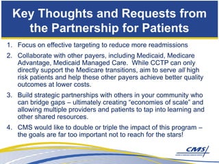 Key Thoughts and Requests from
   the Partnership for Patients
1. Focus on effective targeting to reduce more readmissions
2. Collaborate with other payers, including Medicaid, Medicare
   Advantage, Medicaid Managed Care. While CCTP can only
   directly support the Medicare transitions, aim to serve all high
   risk patients and help these other payers achieve better quality
   outcomes at lower costs.
3. Build strategic partnerships with others in your community who
   can bridge gaps – ultimately creating “economies of scale” and
   allowing multiple providers and patients to tap into learning and
   other shared resources.
4. CMS would like to double or triple the impact of this program –
   the goals are far too important not to reach for the stars!
 
