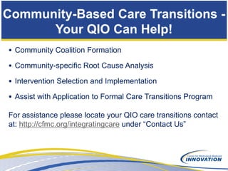 Community-Based Care Transitions -
      Your QIO Can Help!
• Community Coalition Formation

• Community-specific Root Cause Analysis

• Intervention Selection and Implementation

• Assist with Application to Formal Care Transitions Program

For assistance please locate your QIO care transitions contact
at: http://cfmc.org/integratingcare under “Contact Us”
 