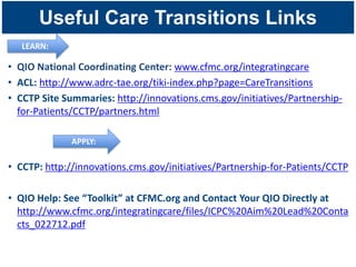 Useful Care Transitions Links
   LEARN:

• QIO National Coordinating Center: www.cfmc.org/integratingcare
• ACL: http://www.adrc-tae.org/tiki-index.php?page=CareTransitions
• CCTP Site Summaries: http://innovations.cms.gov/initiatives/Partnership-
  for-Patients/CCTP/partners.html

              APPLY:

• CCTP: http://innovations.cms.gov/initiatives/Partnership-for-Patients/CCTP

• QIO Help: See “Toolkit” at CFMC.org and Contact Your QIO Directly at
  http://www.cfmc.org/integratingcare/files/ICPC%20Aim%20Lead%20Conta
  cts_022712.pdf
 
