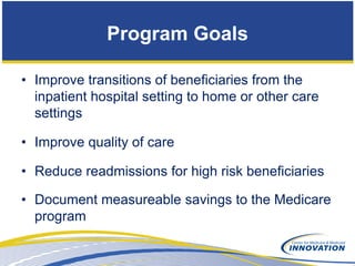 Program Goals

• Improve transitions of beneficiaries from the
  inpatient hospital setting to home or other care
  settings

• Improve quality of care

• Reduce readmissions for high risk beneficiaries

• Document measureable savings to the Medicare
  program
 