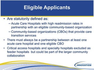 Eligible Applicants

• Are statutorily defined as:
   − Acute Care Hospitals with high readmission rates in
     partnership with an eligible community-based organization
   − Community-based organizations (CBOs) that provide care
     transition services
• There must always be a partnership between at least one
  acute care hospital and one eligible CBO
• Critical access hospitals and specialty hospitals excluded as
  feeder hospitals but could be part of the larger community
  collaboration
 