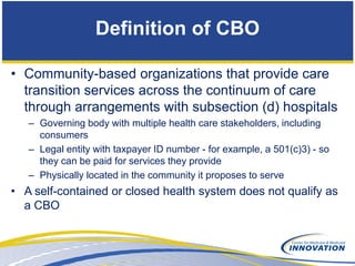 Definition of CBO

• Community-based organizations that provide care
  transition services across the continuum of care
  through arrangements with subsection (d) hospitals
   – Governing body with multiple health care stakeholders, including
     consumers
   – Legal entity with taxpayer ID number - for example, a 501(c)3) - so
     they can be paid for services they provide
   – Physically located in the community it proposes to serve
• A self-contained or closed health system does not qualify as
  a CBO
 