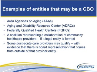 Examples of entities that may be a CBO

• Area Agencies on Aging (AAAs)
• Aging and Disability Resource Center (ADRCs)
• Federally Qualified Health Centers (FQHCs)
• A coalition representing a collaboration of community
  healthcare providers - if a legal entity is formed
• Some post-acute care providers may qualify – with
  evidence that there is board representation that comes
  from outside of that provider entity
 