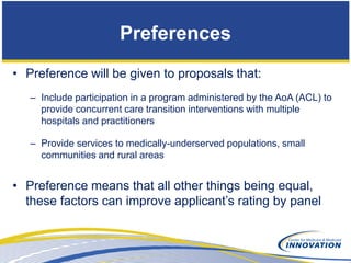 Preferences
• Preference will be given to proposals that:
   – Include participation in a program administered by the AoA (ACL) to
     provide concurrent care transition interventions with multiple
     hospitals and practitioners

   – Provide services to medically-underserved populations, small
     communities and rural areas


• Preference means that all other things being equal,
  these factors can improve applicant’s rating by panel
 