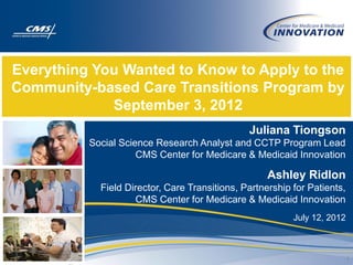 Everything You Wanted to Know to Apply to the
Community-based Care Transitions Program by
             September 3, 2012
                                               Juliana Tiongson
          Social Science Research Analyst and CCTP Program Lead
                     CMS Center for Medicare & Medicaid Innovation

                                                    Ashley Ridlon
            Field Director, Care Transitions, Partnership for Patients,
                    CMS Center for Medicare & Medicaid Innovation
                                                          July 12, 2012



                                                                          1
 
