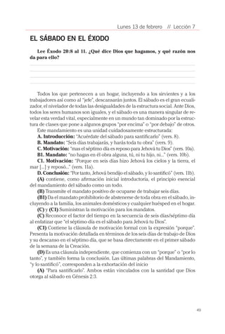 Lunes 13 de febrero       // Lección 7

EL SÁBADO EN EL ÉXODO
   Lee Éxodo 20:8 al 11. ¿Qué dice Dios que hagamos, y qué razón nos
da para ello?




    Todos los que pertenecen a un hogar, incluyendo a los sirvientes y a los
trabajadores así como al “jefe”, descansarán juntos. El sábado es el gran ecuali-
zador, el nivelador de todas las desigualdades de la estructura social. Ante Dios,
todos los seres humanos son iguales, y el sábado es una manera singular de re-
velar esta verdad vital, especialmente en un mundo tan dominado por la estruc-
tura de clases que pone a algunos grupos “por encima” o “por debajo” de otros.
    Este mandamiento es una unidad cuidadosamente estructurada:
    A. Introducción: “Acuérdate del sábado para santificarlo” (vers. 8).
    B. Mandato: “Seis días trabajarás, y harás toda tu obra” (vers. 9).
    C. Motivación: “mas el séptimo día es reposo para Jehová tu Dios” (vers. 10a).
    B1. Mandato: “no hagas en él obra alguna, tú, ni tu hijo, ni...” (vers. 10b).
    C1. Motivación: “Porque en seis días hizo Jehová los cielos y la tierra, el
mar [...] y reposó...” (vers. 11a).
    D. Conclusión: “Por tanto, Jehová bendijo el sábado, y lo santificó” (vers. 11b).
    (A) contiene, como afirmación inicial introductoria, el principio esencial
del mandamiento del sábado como un todo.
    (B) Transmite el mandato positivo de ocuparse de trabajar seis días.
    (B1) Da el mandato prohibitorio de abstenerse de toda obra en el sábado, in-
cluyendo a la familia, los animales domésticos y cualquier huésped en el hogar.
    (C) y (C1) Suministran la motivación para los mandatos.
    (C) Reconoce el factor del tiempo en la secuencia de seis días/séptimo día
al enfatizar que “el séptimo día es el sábado para Jehová tu Dios”.
    (C1) Contiene la cláusula de motivación formal con la expresión “porque”.
Presenta la motivación detallada en términos de los seis días de trabajo de Dios
y su descanso en el séptimo día, que se basa directamente en el primer sábado
de la semana de la Creación.
    (D) Es una cláusula independiente, que comienza con un “porque” o “por lo
tanto”, y también forma la conclusión. Las últimas palabras del Mandamiento,
“y lo santificó”, corresponden a la exhortación del inicio
    (A) “Para santificarlo”. Ambos están vinculados con la santidad que Dios
otorga al sábado en Génesis 2:3.




                                                                                        49
 