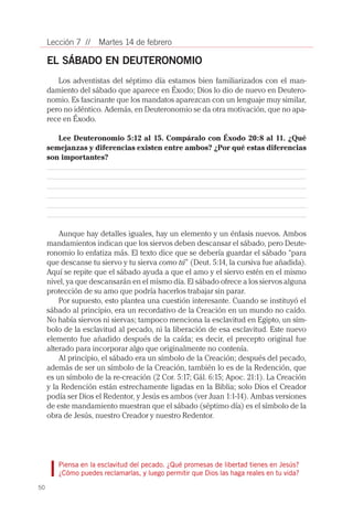 Lección 7 //    Martes 14 de febrero

     EL SÁBADO EN DEUTERONOMIO
        Los adventistas del séptimo día estamos bien familiarizados con el man-
     damiento del sábado que aparece en Éxodo; Dios lo dio de nuevo en Deutero-
     nomio. Es fascinante que los mandatos aparezcan con un lenguaje muy similar,
     pero no idéntico. Además, en Deuteronomio se da otra motivación, que no apa-
     rece en Éxodo.

        Lee Deuteronomio 5:12 al 15. Compáralo con Éxodo 20:8 al 11. ¿Qué
     semejanzas y diferencias existen entre ambos? ¿Por qué estas diferencias
     son importantes?




         Aunque hay detalles iguales, hay un elemento y un énfasis nuevos. Ambos
     mandamientos indican que los siervos deben descansar el sábado, pero Deute-
     ronomio lo enfatiza más. El texto dice que se debería guardar el sábado “para
     que descanse tu siervo y tu sierva como tú” (Deut. 5:14, la cursiva fue añadida).
     Aquí se repite que el sábado ayuda a que el amo y el siervo estén en el mismo
     nivel, ya que descansarán en el mismo día. El sábado ofrece a los siervos alguna
     protección de su amo que podría hacerlos trabajar sin parar.
         Por supuesto, esto plantea una cuestión interesante. Cuando se instituyó el
     sábado al principio, era un recordativo de la Creación en un mundo no caído.
     No había siervos ni siervas; tampoco menciona la esclavitud en Egipto, un sím-
     bolo de la esclavitud al pecado, ni la liberación de esa esclavitud. Este nuevo
     elemento fue añadido después de la caída; es decir, el precepto original fue
     alterado para incorporar algo que originalmente no contenía.
         Al principio, el sábado era un símbolo de la Creación; después del pecado,
     además de ser un símbolo de la Creación, también lo es de la Redención, que
     es un símbolo de la re-creación (2 Cor. 5:17; Gál. 6:15; Apoc. 21:1). La Creación
     y la Redención están estrechamente ligadas en la Biblia; solo Dios el Creador
     podía ser Dios el Redentor, y Jesús es ambos (ver Juan 1:1-14). Ambas versiones
     de este mandamiento muestran que el sábado (séptimo día) es el símbolo de la
     obra de Jesús, nuestro Creador y nuestro Redentor.




        Piensa en la esclavitud del pecado. ¿Qué promesas de libertad tienes en Jesús?
        ¿Cómo puedes reclamarlas, y luego permitir que Dios las haga reales en tu vida?

50
 