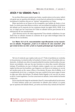 Miércoles 15 de febrero      // Lección 7

JESÚS Y SU SÁBADO: Parte 1
    Se escriben libros para mostrar que Jesús, cuando estuvo en la carne, indicó
a la gente que se apartara del sábado, ya sea hacia la adoración en domingo o a
reemplazar el séptimo día por un “reposo” más genérico en Cristo.
    Estas opciones no se basan en los evangelios, que hablan de Jesús y el sá-
bado. La razón para tales libros es obvia: una necesidad de justificar el rechazo
del sábado por la mayoría de los cristianos desde los siglos XVII y XVIII. A su
vez, se alega que las curaciones de Cristo en sábado fueron precursoras de la
eliminación de ese mandamiento.
    ¿Qué diremos acerca de estos argumentos? Una mirada cuidadosa a lo que
Jesús hizo en sábado muestra lo contrario de lo que estos teólogos tratan de
obtener de los incidentes.

   Lee Mateo 12:1 al 13, concentrándote específicamente en las curacio-
nes en sábado. Pregúntate: ¿Cuál es el contexto de esta curación? ¿Por
qué Jesús la hizo ese día? ¿Cuál es el punto principal que él presenta?




    Tal vez el versículo que explica todo sea el 7. Todo el problema se centraba
en las personas, la misericordia, la bondad y el amor a otros. Guardado adecua-
damente, el sábado nos ofrece la oportunidad de mostrar misericordia a los que
tienen necesidades, más que las que tenemos en otros días cuando debemos
trabajar. El problema era que el sábado estaba cargado con una cantidad de
reglas hechas por los hombres, que llegaron a ser fines en sí mismas en vez de
ser medios para un fin: amar a Dios y a los demás. El amor, dice la Biblia, es el
cumplimiento de la Ley, y cualquier cosa que cambie la Ley para negar el amor
es algo que debe descartarse. El sábado había llegado a ser una ley sin amor,
es decir, crudo legalismo. Con las curaciones en sábado, Jesús estaba luchando
contra eso.
    En la curación del ciego de nacimiento (Juan 9), vemos aplicada la Ley sin amor.
    Si Jesús hubiera usado sus curaciones en sábado para indicar a la gente
que se apartara del sábado literal, ¿no sería una forma muy extraña de hacerlo?




   Pregúntate: ¿En qué formas podemos manifestar la Ley sin amor? ¿Es posible
   que seas culpable de hacer lo mismo?

                                                                                       51
 