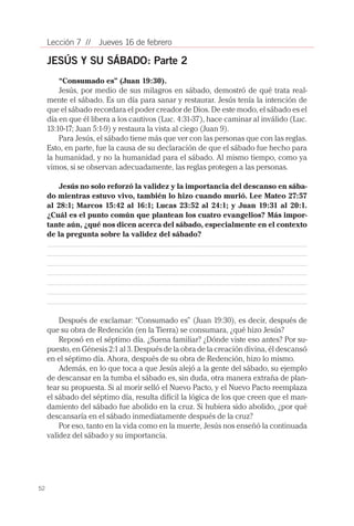 Lección 7 //    Jueves 16 de febrero

     JESÚS Y SU SÁBADO: Parte 2
        “Consumado es” (Juan 19:30).
         Jesús, por medio de sus milagros en sábado, demostró de qué trata real-
     mente el sábado. Es un día para sanar y restaurar. Jesús tenía la intención de
     que el sábado recordara el poder creador de Dios. De este modo, el sábado es el
     día en que él libera a los cautivos (Luc. 4:31-37), hace caminar al inválido (Luc.
     13:10-17; Juan 5:1-9) y restaura la vista al ciego (Juan 9).
         Para Jesús, el sábado tiene más que ver con las personas que con las reglas.
     Esto, en parte, fue la causa de su declaración de que el sábado fue hecho para
     la humanidad, y no la humanidad para el sábado. Al mismo tiempo, como ya
     vimos, si se observan adecuadamente, las reglas protegen a las personas.

         Jesús no solo reforzó la validez y la importancia del descanso en sába-
     do mientras estuvo vivo, también lo hizo cuando murió. Lee Mateo 27:57
     al 28:1; Marcos 15:42 al 16:1; Lucas 23:52 al 24:1; y Juan 19:31 al 20:1.
     ¿Cuál es el punto común que plantean los cuatro evangelios? Más impor-
     tante aún, ¿qué nos dicen acerca del sábado, especialmente en el contexto
     de la pregunta sobre la validez del sábado?




         Después de exclamar: “Consumado es” (Juan 19:30), es decir, después de
     que su obra de Redención (en la Tierra) se consumara, ¿qué hizo Jesús?
         Reposó en el séptimo día. ¿Suena familiar? ¿Dónde viste eso antes? Por su-
     puesto, en Génesis 2:1 al 3. Después de la obra de la creación divina, él descansó
     en el séptimo día. Ahora, después de su obra de Redención, hizo lo mismo.
         Además, en lo que toca a que Jesús alejó a la gente del sábado, su ejemplo
     de descansar en la tumba el sábado es, sin duda, otra manera extraña de plan-
     tear su propuesta. Si al morir selló el Nuevo Pacto, y el Nuevo Pacto reemplaza
     el sábado del séptimo día, resulta difícil la lógica de los que creen que el man-
     damiento del sábado fue abolido en la cruz. Si hubiera sido abolido, ¿por qué
     descansaría en el sábado inmediatamente después de la cruz?
         Por eso, tanto en la vida como en la muerte, Jesús nos enseñó la continuada
     validez del sábado y su importancia.




52
 
