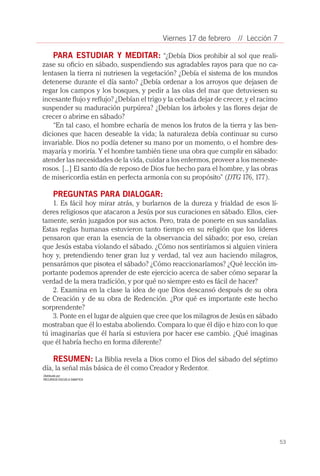 Viernes 17 de febrero     // Lección 7

    PARA ESTUDIAR Y MEDITAR: “¿Debía Dios prohibir al sol que reali-
zase su oficio en sábado, suspendiendo sus agradables rayos para que no ca-
lentasen la tierra ni nutriesen la vegetación? ¿Debía el sistema de los mundos
detenerse durante el día santo? ¿Debía ordenar a los arroyos que dejasen de
regar los campos y los bosques, y pedir a las olas del mar que detuviesen su
incesante flujo y reflujo? ¿Debían el trigo y la cebada dejar de crecer, y el racimo
suspender su maduración purpúrea? ¿Debían los árboles y las flores dejar de
crecer o abrirse en sábado?
    “En tal caso, el hombre echaría de menos los frutos de la tierra y las ben-
diciones que hacen deseable la vida; la naturaleza debía continuar su curso
invariable. Dios no podía detener su mano por un momento, o el hombre des-
mayaría y moriría. Y el hombre también tiene una obra que cumplir en sábado:
atender las necesidades de la vida, cuidar a los enfermos, proveer a los meneste-
rosos. [...] El santo día de reposo de Dios fue hecho para el hombre, y las obras
de misericordia están en perfecta armonía con su propósito” (DTG 176, 177).

      PREGUNTAS PARA DIALOGAR:
    1. Es fácil hoy mirar atrás, y burlarnos de la dureza y frialdad de esos lí-
deres religiosos que atacaron a Jesús por sus curaciones en sábado. Ellos, cier-
tamente, serán juzgados por sus actos. Pero, trata de ponerte en sus sandalias.
Estas reglas humanas estuvieron tanto tiempo en su religión que los líderes
pensaron que eran la esencia de la observancia del sábado; por eso, creían
que Jesús estaba violando el sábado. ¿Cómo nos sentiríamos si alguien viniera
hoy y, pretendiendo tener gran luz y verdad, tal vez aun haciendo milagros,
pensarámos que pisotea el sábado? ¿Cómo reaccionaríamos? ¿Qué lección im-
portante podemos aprender de este ejercicio acerca de saber cómo separar la
verdad de la mera tradición, y por qué no siempre esto es fácil de hacer?
    2. Examina en la clase la idea de que Dios descansó después de su obra
de Creación y de su obra de Redención. ¿Por qué es importante este hecho
sorprendente?
    3. Ponte en el lugar de alguien que cree que los milagros de Jesús en sábado
mostraban que él lo estaba aboliendo. Compara lo que él dijo e hizo con lo que
tú imaginarías que él haría si estuviera por hacer ese cambio. ¿Qué imaginas
que él habría hecho en forma diferente?

    RESUMEN: La Biblia revela a Dios como el Dios del sábado del séptimo
día, la señal más básica de él como Creador y Redentor.
Distribuída por:
RECURSOS ESCUELA SABATICA




                                                                                       53
 