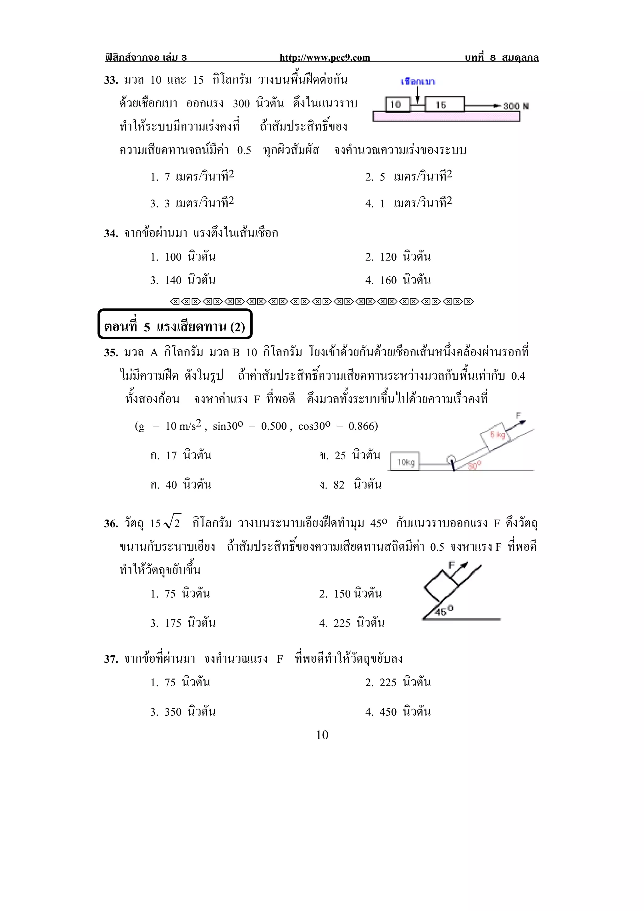 ฟสิกสจากจอ เลม 3                  http://www.pec9.com                  บทที่ 8 สมดุลกล
33. มวล 10 และ 15 กิโลกรัม วางบนพนฝดตอกน
                                     ้ื   ั
   ดวยเชอกเบา ออกแรง 300 นิวตัน ดงในแนวราบ
     ื                                ึ
   ทําใหระบบมีความเรงคงที่ ถาสัมประสิทธิ์ของ
   ความเสียดทานจลนมีคา 0.5 ทุกผิวสัมผัส จงคํานวณความเรงของระบบ
          1. 7 เมตร/วินาที2                     2. 5 เมตร/วินาที2
          3. 3 เมตร/วินาที2                           4. 1 เมตร/วินาที2
34. จากขอผานมา แรงตึงในเสนเชือก
         1. 100 นิวตัน                                2. 120 นิวตัน
         3. 140 นิวตัน                                4. 160 นิวตัน
              !!"!"!"!"!"!"!"!"!"!"!"!"!""


ตอนที่ 5 แรงเสยดทาน (2)!
              ี
35. มวล A กิโลกรัม มวล B 10 กิโลกรัม โยงเขาดวยกนดวยเชอกเสนหนงคลองผานรอกท่ี
                                               ั  ื  ่ึ  
! ไมมีความฝด ดงในรป ถาคาสัมประสิทธิ์ความเสียดทานระหวางมวลกับพื้นเทากับ 0.4!
                ั ู
! ทั้งสองกอน จงหาคาแรง F ทพอดี ดึงมวลทั้งระบบขึ้นไปดวยความเร็วคงที่
                                ่ี
      (g = 10 m/s2 , sin30o = 0.500 , cos30o = 0.866)
          ก. 17 นิวตัน                       ข. 25 นิวตัน
          ค. 40 นิวตัน                       ง. 82 นิวตัน

36. วัตถุ 15 2 กิโลกรัม วางบนระนาบเอียงฝดทํามุม 45o กับแนวราบออกแรง F ดึงวัตถุ
   ขนานกับระนาบเอียง ถาสัมประสิทธิ์ของความเสียดทานสถิตมีคา 0.5 จงหาแรง F ทพอดี
                                                                            ่ี
   ทําใหวัตถุขยับขึ้น
          1. 75 นิวตัน                  2. 150 นิวตัน
          3. 175 นิวตัน                      4. 225 นิวตัน

37. จากขอที่ผานมา จงคํานวณแรง F ที่พอดีทําใหวัตถุขยับลง
         1. 75 นิวตัน                             2. 225 นิวตัน
          3. 350 นิวตัน                               4. 450 นิวตัน
!                                           "+!
 