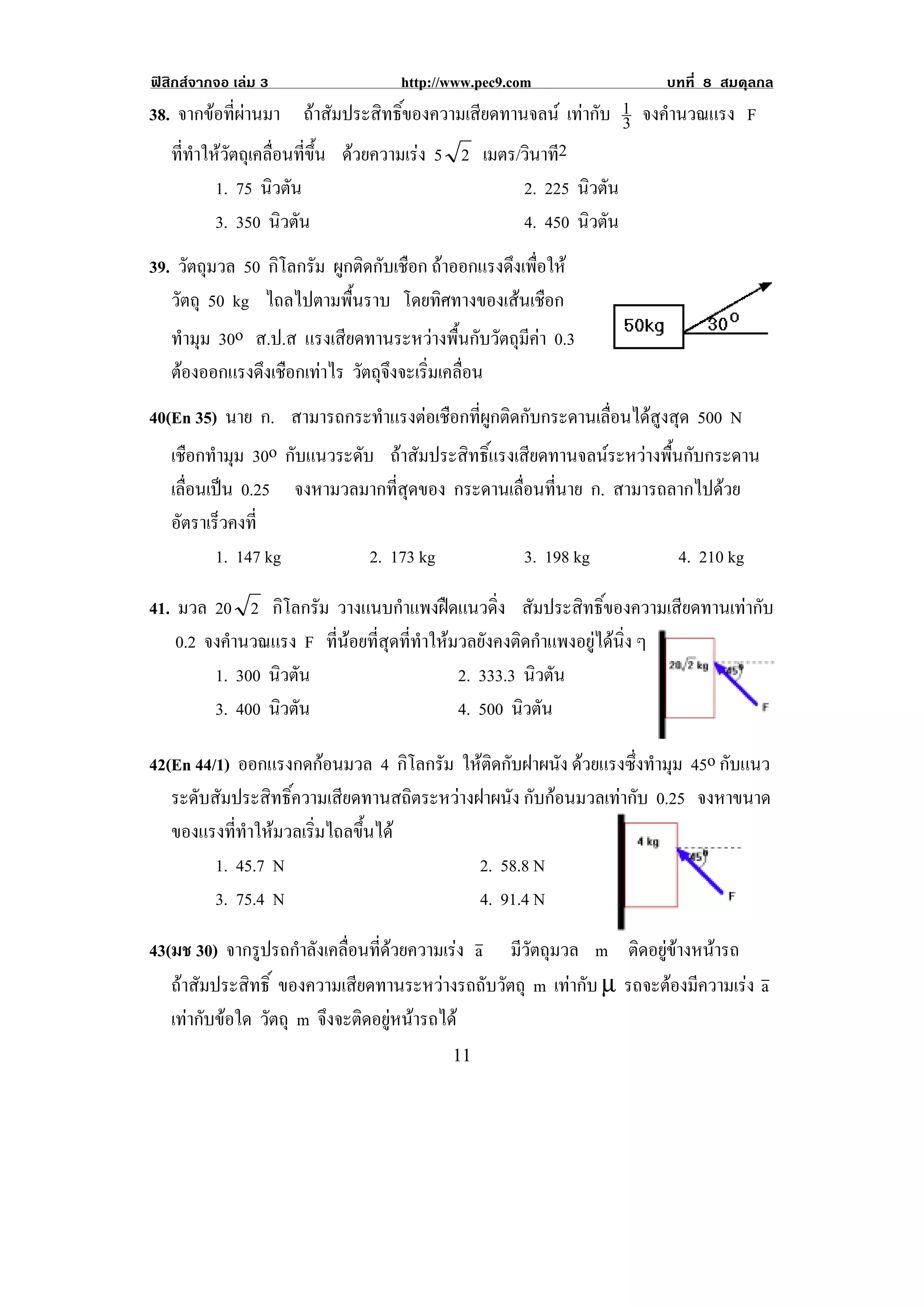 ฟสิกสจากจอ เลม 3                 http://www.pec9.com              บทที่ 8 สมดุลกล
38. จากขอที่ผานมา ถาสัมประสิทธิ์ของความเสียดทานจลน เทากับ 1 จงคํานวณแรง F
                                                               3
   ที่ทําใหวัตถุเคลื่อนที่ขึ้น ดวยความเรง 5 2 เมตร/วินาที2
          1. 75 นิวตัน                               2. 225 นิวตัน
          3. 350 นิวตัน                              4. 450 นิวตัน
39. วัตถุมวล 50 กิโลกรัม ผูกติดกับเชือก ถาออกแรงดึงเพือให
                                                       ่
   วัตถุ 50 kg ไถลไปตามพื้นราบ โดยทศทางของเสนเชอก
                                         ิ           ื
   ทํามุม 30o ส.ป.ส แรงเสียดทานระหวางพื้นกับวัตถุมีคา 0.3
    ตองออกแรงดึงเชือกเทาไร วัตถุจงจะเริมเคลือน
                                   ึ     ่ ่
40(En 35) นาย ก. สามารถกระทําแรงตอเชือกที่ผูกติดกับกระดานเลื่อนไดสูงสุด 500 N
   เชือกทํามุม 30o กบแนวระดบ ถาสัมประสิทธิ์แรงเสียดทานจลนระหวางพื้นกับกระดาน
                    ั      ั
   เลอนเปน 0.25 จงหามวลมากที่สุดของ กระดานเลอนทนาย ก. สามารถลากไปดวย
     ่ื                                         ่ื ่ี
   อัตราเร็วคงที่
          1. 147 kg          2. 173 kg             3. 198 kg           4. 210 kg

41. มวล 20 2 กิโลกรัม วางแนบกําแพงฝดแนวดิ่ง สัมประสิทธิ์ของความเสียดทานเทากับ
    0.2 จงคํานวณแรง F ที่นอยที่สุดที่ทําใหมวลยังคงติดกําแพงอยูไดนิ่ง ๆ
         1. 300 นิวตัน                       2. 333.3 นิวตัน
         3. 400 นิวตัน                       4. 500 นิวตัน

42(En 44/1) ออกแรงกดกอนมวล 4 กิโลกรัม ใหติดกับฝาผนัง ดวยแรงซึ่งทํามุม 45o กับแนว
   ระดับสัมประสิทธิ์ความเสียดทานสถิตระหวางฝาผนัง กับกอนมวลเทากับ 0.25 จงหาขนาด
   ของแรงที่ทําใหมวลเริ่มไถลขึ้นได
         1. 45.7 N                          2. 58.8 N
         3. 75.4 N                          4. 91.4 N

43(มช 30) จากรูปรถกําลังเคลื่อนที่ดวยความเรง a มีวัตถุมวล m ตดอยขางหนารถ
                                                                  ิ ู   
   ถาสัมประสิทธิ์ ของความเสียดทานระหวางรถถับวัตถุ m เทากับ µ รถจะตองมความเรง a
                                                                       ี     
   เทากับขอใด วัตถุ m จึงจะติดอยูหนารถได
                                   
!                                          ""!
 