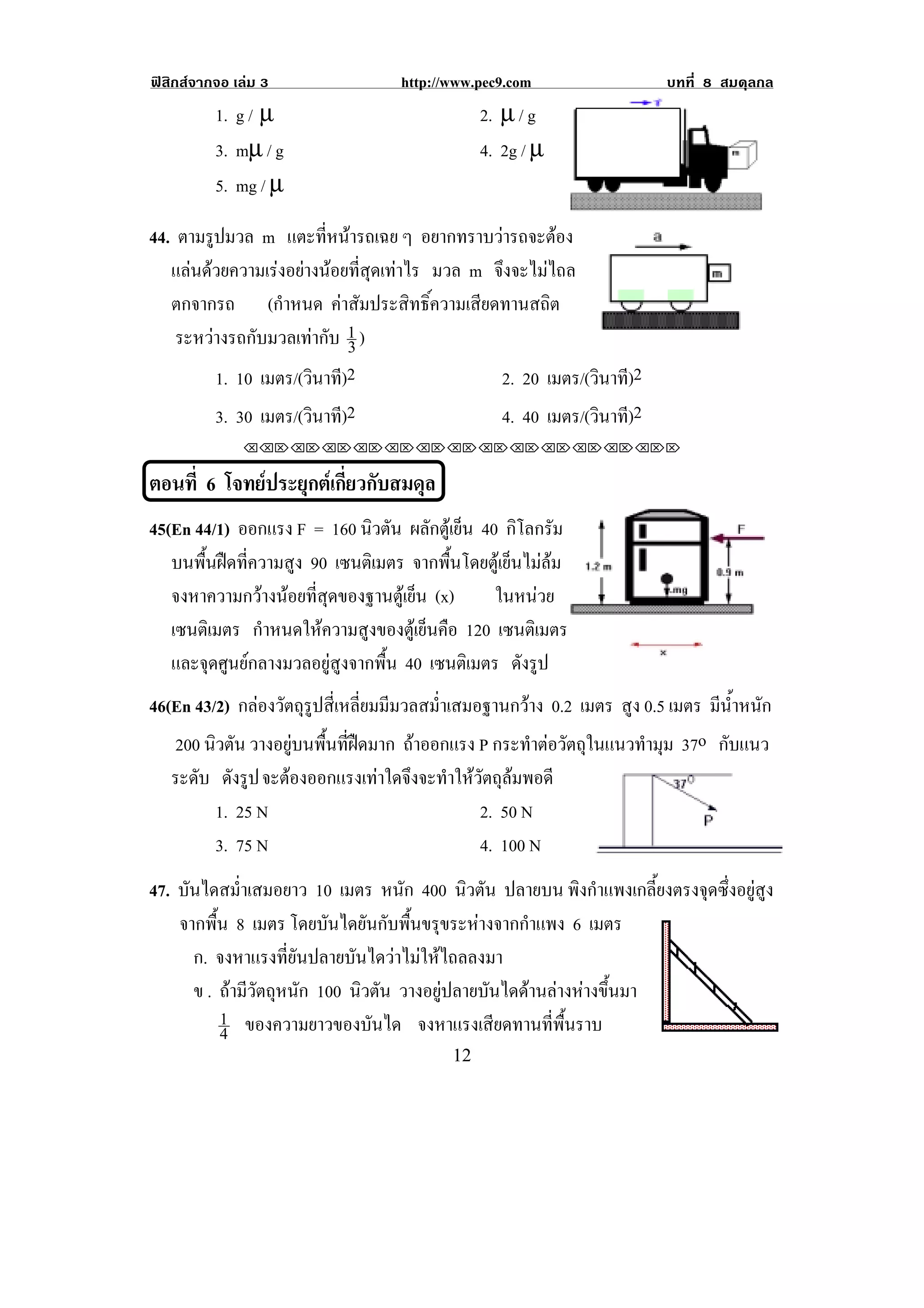ฟสิกสจากจอ เลม 3                 http://www.pec9.com                    บทที่ 8 สมดุลกล
          1. g / µ                               2. µ / g
          3. mµ / g                              4. 2g / µ
          5. mg / µ

44. ตามรูปมวล m แตะทหนารถเฉย ๆ อยากทราบวารถจะตอง
                         ่ี                           
   แลนดวยความเรงอยางนอยที่สุดเทาไร มวล m จึงจะไมไถล
   ตกจากรถ (กําหนด คาสัมประสิทธิ์ความเสียดทานสถิต
    ระหวางรถกับมวลเทากับ 1 )
                            3
         1. 10 เมตร/(วินาที)2                   2. 20 เมตร/(วินาที)2
          3. 30 เมตร/(วินาที)2                      4. 40 เมตร/(วินาที)2
              !!"!"!"!"!"!"!"!"!"!"!"!"!""


ตอนที่ 6 โจทยประยุกตเกี่ยวกับสมดุล!
45(En 44/1) ออกแรง F = 160 นิวตัน ผลักตูเย็น 40 กิโลกรัม
   บนพื้นฝดที่ความสูง 90 เซนตเิ มตร จากพื้นโดยตูเย็นไมลม
   จงหาความกวางนอยที่สุดของฐานตูเย็น (x)      ในหนวย
   เซนตเิ มตร กําหนดใหความสูงของตูเย็นคือ 120 เซนตเิ มตร
                                                                                         !
   และจุดศูนยกลางมวลอยูสูงจากพื้น 40 เซนตเิ มตร ดังรูป
46(En 43/2) กลองวัตถุรูปสี่เหลี่ยมมีมวลสม่ําเสมอฐานกวาง 0.2 เมตร สูง 0.5 เมตร มนาหนก
                                                                                 ี ํ้ ั
   200 นิวตัน วางอยูบนพื้นที่ฝดมาก ถาออกแรง P กระทําตอวัตถุในแนวทํามุม 37o กับแนว
    ระดบ ดังรูป จะตองออกแรงเทาใดจงจะทาใหวตถลมพอดี
       ั                     ึ ํ ั ุ
         1. 25 N                         2. 50 N
         3. 75 N                         4. 100 N
47. บันไดสม่ําเสมอยาว 10 เมตร หนัก 400 นิวตัน ปลายบน พิงกําแพงเกลี้ยงตรงจุดซึ่งอยูสูง
    จากพื้น 8 เมตร โดยบันไดยันกับพื้นขรุขระหางจากกําแพง 6 เมตร
      ก. จงหาแรงที่ยันปลายบันไดวาไมใหไถลลงมา
      ข . ถามีวัตถุหนัก 100 นิวตัน วางอยูปลายบันไดดานลางหางขึ้นมา
          1 ของความยาวของบันได จงหาแรงเสยดทานทพนราบ
                                                 ี       ่ี ้ื
          4                                                                                  !
!                                          "#!
 