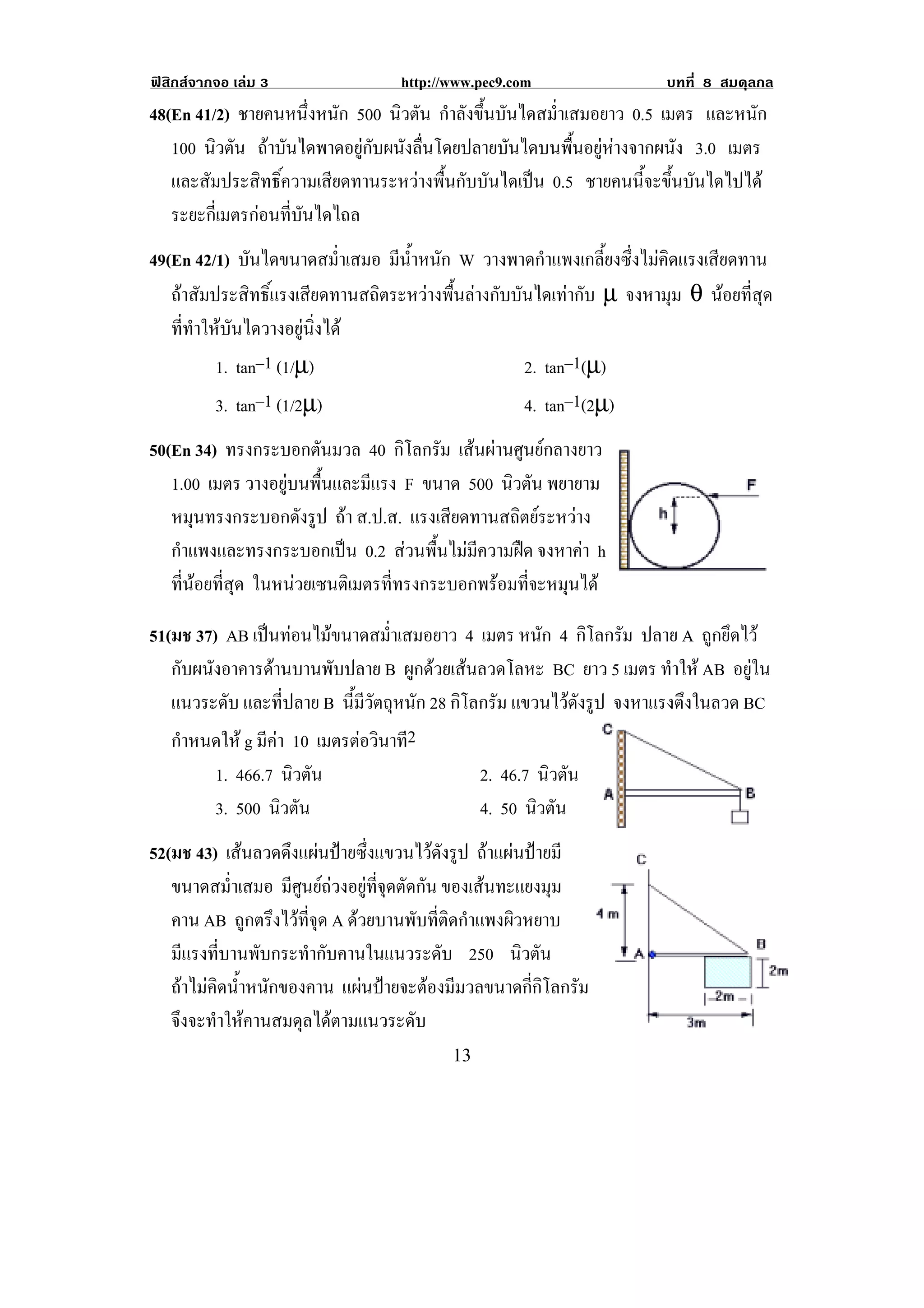 ฟสิกสจากจอ เลม 3               http://www.pec9.com                  บทที่ 8 สมดุลกล
48(En 41/2) ชายคนหนึ่งหนัก 500 นิวตัน กําลังขึ้นบันไดสม่ําเสมอยาว 0.5 เมตร และหนัก
   100 นิวตัน ถาบันไดพาดอยูกับผนังลื่นโดยปลายบันไดบนพื้นอยูหางจากผนัง 3.0 เมตร
   และสัมประสิทธิ์ความเสียดทานระหวางพื้นกับบันไดเปน 0.5 ชายคนนี้จะขึ้นบันไดไปได
   ระยะกี่เมตรกอนที่บันไดไถล
49(En 42/1) บันไดขนาดสม่ําเสมอ มนาหนก W วางพาดกําแพงเกลี้ยงซึ่งไมคิดแรงเสียดทาน
                                  ี ํ้ ั
   ถาสัมประสิทธิ์แรงเสียดทานสถิตระหวางพื้นลางกับบันไดเทากับ µ จงหามุม θ นอยที่สุด
   ที่ทําใหบันไดวางอยูนิ่งได
           1. tan–1 (1/µ)                            2. tan–1(µ)
          3. tan–1 (1/2µ)                             4. tan–1(2µ)
50(En 34) ทรงกระบอกตนมวล 40 กิโลกรัม เสนผานศูนยกลางยาว
                        ั
   1.00 เมตร วางอยูบนพื้นและมีแรง F ขนาด 500 นิวตัน พยายาม
   หมุนทรงกระบอกดังรูป ถา ส.ป.ส. แรงเสียดทานสถิตยระหวาง
   กําแพงและทรงกระบอกเปน 0.2 สวนพื้นไมมีความฝด จงหาคา h
                                                         
                                                                                        !
   ที่นอยที่สุด ในหนวยเซนตเิ มตรททรงกระบอกพรอมทจะหมนได
                                 ่ี           ่ี     ุ

51(มช 37) AB เปนทอนไมขนาดสม่ําเสมอยาว 4 เมตร หนัก 4 กิโลกรัม ปลาย A ถูกยึดไว
   กับผนังอาคารดานบานพับปลาย B ผูกดวยเสนลวดโลหะ BC ยาว 5 เมตร ทําให AB อยูใน
   แนวระดับ และที่ปลาย B นมวตถหนก 28 กิโลกรัม แขวนไวดงรป จงหาแรงตงในลวด BC
                            ้ี ี ั ุ ั                ั ู           ึ
   กําหนดให g มีคา 10 เมตรตอวนาท2
                                ิ ี
          1. 466.7 นิวตัน                       2. 46.7 นิวตัน
          3. 500 นิวตัน                         4. 50 นิวตัน
                                                                                    !
52(มช 43) เสนลวดดึงแผนปายซึ่งแขวนไวดังรูป ถาแผนปายมี
   ขนาดสม่ําเสมอ มีศูนยถวงอยูที่จุดตัดกัน ของเสนทะแยงมุม
   คาน AB ถูกตรึงไวที่จุด A ดวยบานพับที่ติดกําแพงผิวหยาบ
   มีแรงที่บานพับกระทํากับคานในแนวระดับ 250 นิวตัน
   ถาไมคิดน้ําหนักของคาน แผนปายจะตองมีมวลขนาดกี่กิโลกรัม
   จึงจะทําใหคานสมดุลไดตามแนวระดับ
!                                         "$!
 