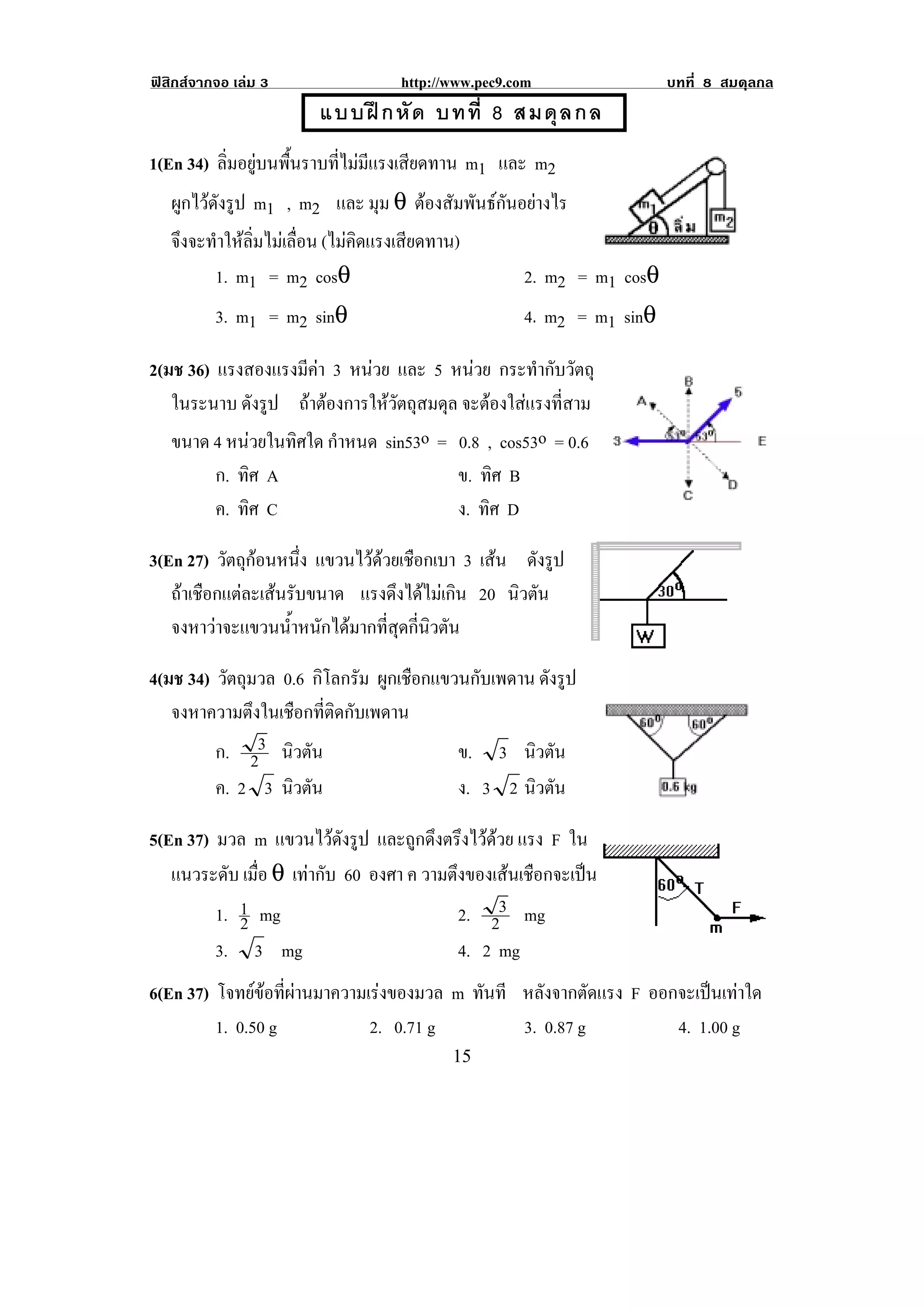 ฟสิกสจากจอ เลม 3                    http://www.pec9.com                  บทที่ 8 สมดุลกล
                          แบบฝ ก หั ด บทที่ 8 สมดุ ล กล
!
!



1(En 34) ลิ่มอยูบนพื้นราบที่ไมมีแรงเสียดทาน m1 และ m2
   ผกไวดงรป m1 , m2 และ มุม θ ตองสัมพันธกันอยางไร
    ู ั ู
    จึงจะทําใหลิ่มไมเลื่อน (ไมคิดแรงเสียดทาน)
          1. m1 = m2 cosθ                                 2. m2 = m1 cosθ
          3. m1 = m2 sinθ                                 4. m2 = m1 sinθ
!

2(มช 36) แรงสองแรงมีคา 3 หนวย และ 5 หนวย กระทํากับวัตถุ
                     
   ในระนาบ ดังรูป ถาตองการใหวัตถุสมดุล จะตองใสแรงที่สาม
   ขนาด 4 หนวยในทิศใด กําหนด sin53o = 0.8 , cos53o = 0.6
          ก. ทิศ A                             ข. ทิศ B
          ค. ทิศ C                             ง. ทิศ D

3(En 27) วัตถุกอนหนึง แขวนไวดวยเชอกเบา 3 เสน ดังรูป
                     ่        ื
   ถาเชือกแตละเสนรับขนาด แรงดงไดไมเ กน 20 นิวตัน
                                  ึ  ิ
   จงหาวาจะแขวนน้ําหนักไดมากที่สุดกี่นิวตัน

4(มช 34) วัตถุมวล 0.6 กิโลกรัม ผูกเชือกแขวนกับเพดาน ดังรูป
   จงหาความตึงในเชือกที่ติดกับเพดาน
         ก. 23 นิวตัน                     ข. 3 นิวตัน
         ค. 2 3 นิวตัน                    ง. 3 2 นิวตัน                                 !

5(En 37) มวล m แขวนไวดงรป และถูกดึงตรึงไวดวย แรง F ใน
                          ั ู
   แนวระดับ เมือ θ เทากับ 60 องศา ค วามตงของเสนเชอกจะเปน
               ่                         ึ        ื    
         1. 1 mg
            2                              2. 23 mg
         3. 3 mg                           4. 2 mg
6(En 37) โจทยขอทผานมาความเรงของมวล m ทันที หลังจากตัดแรง F ออกจะเปนเทาใด
                 ่ี     
         1. 0.50 g        2. 0.71 g        3. 0.87 g          4. 1.00 g
!                                             "&!
 