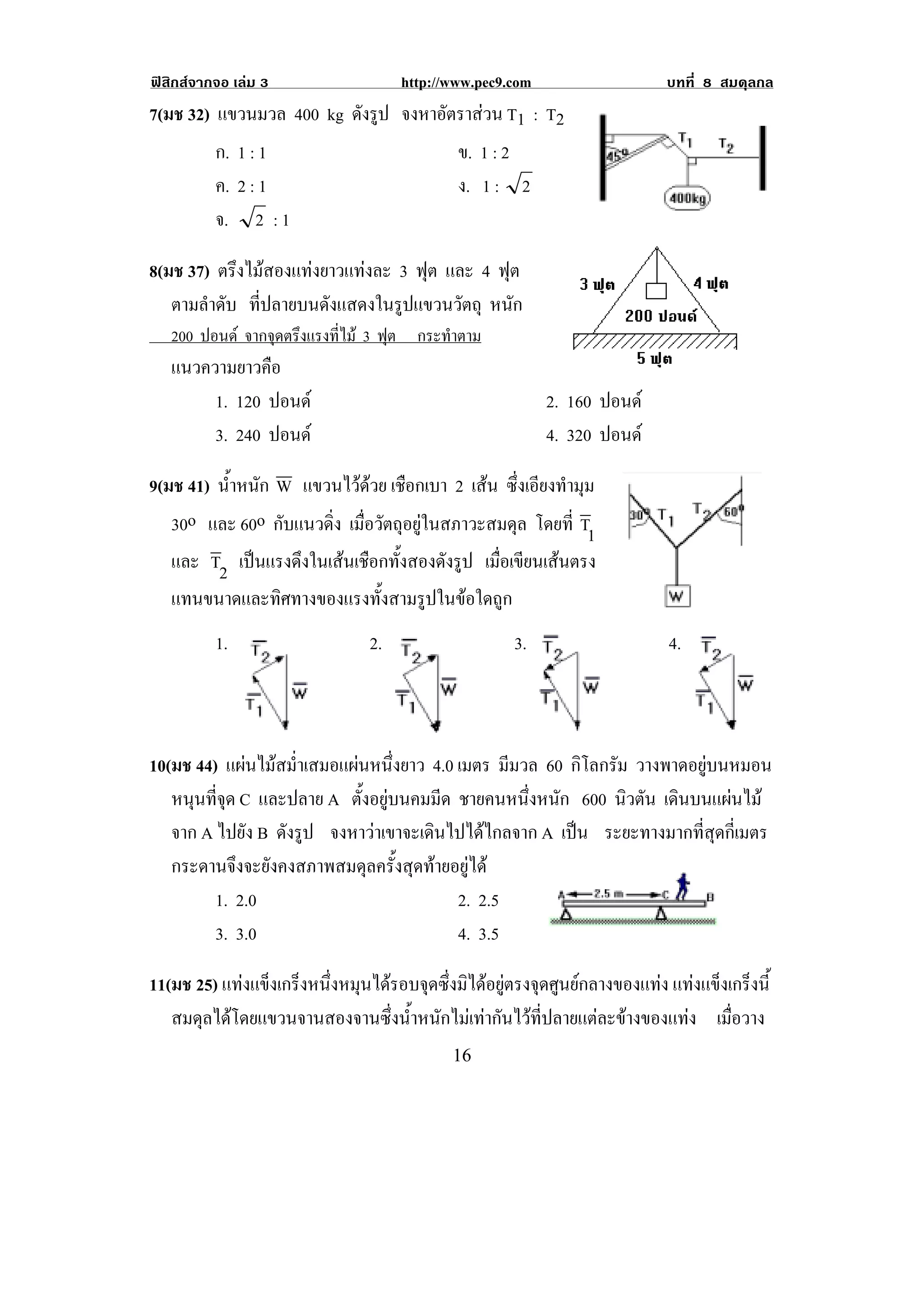 ฟสิกสจากจอ เลม 3                http://www.pec9.com                  บทที่ 8 สมดุลกล
7(มช 32) แขวนมวล 400 kg ดังรูป จงหาอตราสวน T1 : T2
                                    ั 
         ก. 1 : 1                    ข. 1 : 2
         ค. 2 : 1                    ง. 1 : 2
         จ. 2 : 1

8(มช 37) ตรึงไมสองแทงยาวแทงละ 3 ฟุต และ 4 ฟุต
   ตามลําดับ ที่ปลายบนดังแสดงในรูปแขวนวัตถุ หนัก
! 200 ปอนด จากจุดตรึงแรงที่ไม 3 ฟต กระทําตาม!
                                   ุ
    แนวความยาวคือ
         1. 120 ปอนด                                    2. 160 ปอนด
         3. 240 ปอนด                                    4. 320 ปอนด

9(มช 41) น้าหนัก W แขวนไวดวย เชอกเบา 2 เสน ซึ่งเอียงทํามุม
           ํ                 ื
   30o และ 60o กบแนวดง เมื่อวัตถุอยูในสภาวะสมดุล โดยที่ T1
                 ั    ่ิ
    และ T2 เปนแรงดึงในเสนเชือกทังสองดังรูป เมือเขียนเสนตรง
                                  ้             ่
    แทนขนาดและทิศทางของแรงทั้งสามรูปในขอใดถูก
          1.                  2.                   3.                   4.



10(มช 44) แผนไมสม่ําเสมอแผนหนึ่งยาว 4.0 เมตร มีมวล 60 กิโลกรัม วางพาดอยบนหมอน
                                                                          ู
   หนนทจด C และปลาย A ตั้งอยูบนคมมีด ชายคนหนึ่งหนัก 600 นิวตัน เดนบนแผนไม
      ุ ่ี ุ                                                           ิ     
   จาก A ไปยัง B ดังรูป จงหาวาเขาจะเดินไปไดไกลจาก A เปน ระยะทางมากที่สุดกี่เมตร
                                                          
   กระดานจึงจะยังคงสภาพสมดุลครั้งสุดทายอยูได
         1. 2.0                            2. 2.5
         3. 3.0                            4. 3.5

11(มช 25) แทงแขงเกรงหนงหมนไดรอบจดซงมไดอยตรงจดศนยกลางของแทง แทงแขงเกรงน้ี
             ็ ็ ่ึ ุ             ุ ่ึ ิ  ู ุ ู                    ็ ็
   สมดุลไดโดยแขวนจานสองจานซึ่งน้ําหนักไมเทากันไวที่ปลายแตละขางของแทง เมือวาง
                                                                               ่
!                                         "'!
 