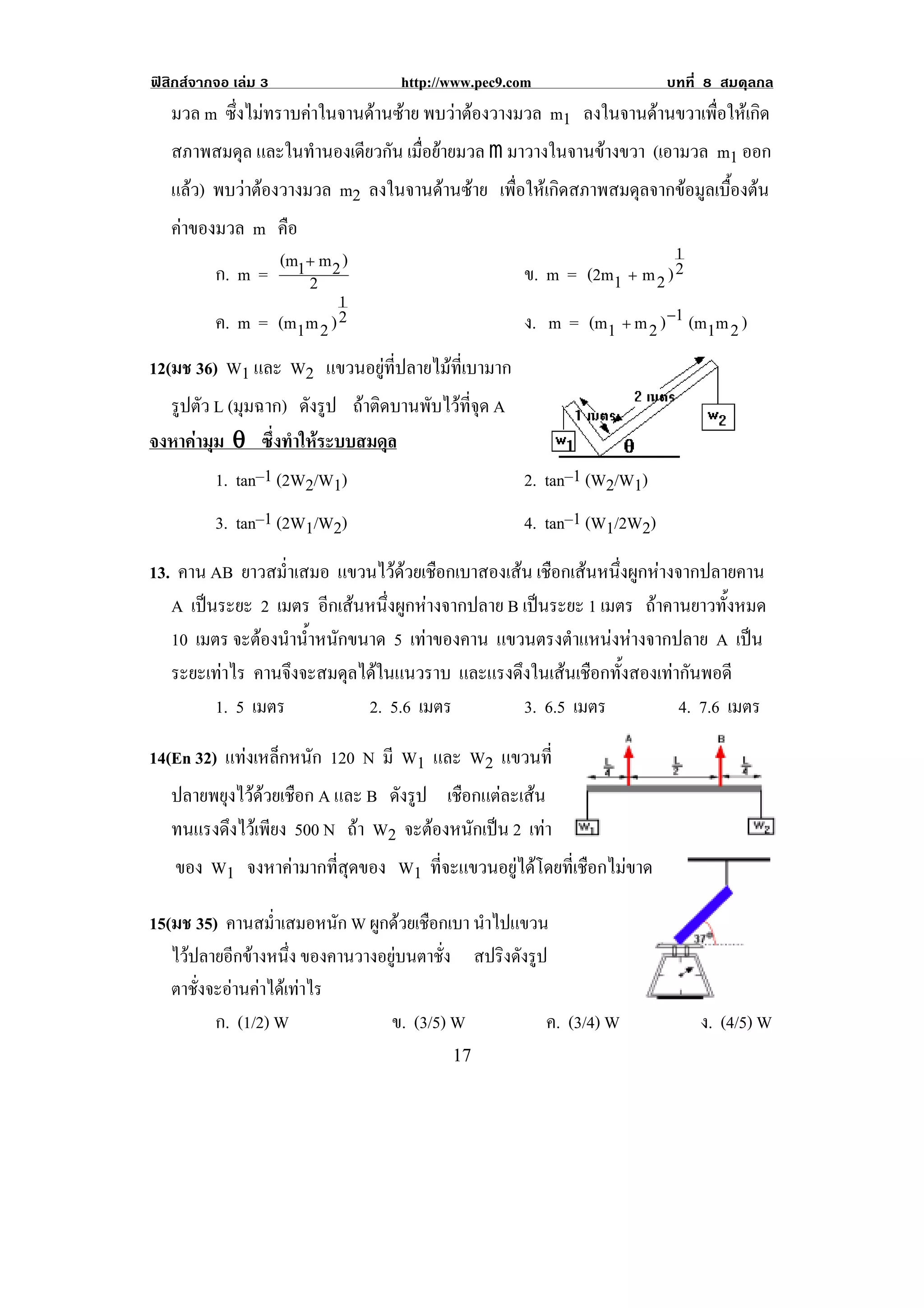 ฟสิกสจากจอ เลม 3               http://www.pec9.com                  บทที่ 8 สมดุลกล
    มวล m ซึ่งไมทราบคาในจานดานซาย พบวาตองวางมวล m1 ลงในจานดานขวาเพื่อใหเกิด
    สภาพสมดุล และในทํานองเดียวกัน เมื่อยายมวล m มาวางในจานขางขวา (เอามวล m1 ออก
    แลว) พบวาตองวางมวล m2 ลงในจานดานซาย เพื่อใหเกิดสภาพสมดุลจากขอมูลเบื้องตน
    คาของมวล m คือ
                   (m1+ m 2 )                                         1
          ก. m =       2                          ข. m = (2m1 + m 2 ) 2
                           1
          ค. m = (m1m 2 ) 2                       ง. m = (m1 + m 2 ) −1 (m1m 2 )
12(มช 36) W1 และ W2 แขวนอยูที่ปลายไมที่เบามาก
  รปตว L (มุมฉาก) ดังรูป ถาติดบานพับไวที่จุด A
   ู ั
จงหาคามุม θ ซึ่งทําใหระบบสมดุล!
                                                                                !
         1. tan–1 (2W2/W1)                       2. tan–1 (W2/W1)
          3. tan–1 (2W1/W2)                        4. tan–1 (W1/2W2)
13. คาน AB ยาวสม่ําเสมอ แขวนไวดวยเชือกเบาสองเสน เชือกเสนหนึ่งผูกหางจากปลายคาน
   A เปนระยะ 2 เมตร อีกเสนหนึ่งผูกหางจากปลาย B เปนระยะ 1 เมตร ถาคานยาวทั้งหมด
   10 เมตร จะตองนานาหนกขนาด 5 เทาของคาน แขวนตรงตาแหนงหางจากปลาย A เปน
                ํ ํ้ ั                                  ํ                       
   ระยะเทาไร คานจึงจะสมดุลไดในแนวราบ และแรงดึงในเสนเชือกทั้งสองเทากันพอดี
         1. 5 เมตร          2. 5.6 เมตร           3. 6.5 เมตร            4. 7.6 เมตร

14(En 32) แทงเหล็กหนัก 120 N มี W1 และ W2 แขวนท่ี
   ปลายพยุงไวดวยเชือก A และ B ดังรูป เชือกแตละเสน
   ทนแรงดึงไวเพียง 500 N ถา W2 จะตองหนักเปน 2 เทา
    ของ W1 จงหาคามากที่สุดของ W1 ที่จะแขวนอยูไดโดยที่เชือกไมขาด

15(มช 35) คานสมาเสมอหนก W ผูกดวยเชือกเบา นาไปแขวน
                   ํ่       ั              ํ
   ไวปลายอกขางหนง ของคานวางอยูบนตาชั่ง สปริงดังรูป
            ี       ่ึ
   ตาชั่งจะอานคาไดเทาไร
          ก. (1/2) W          ข. (3/5) W           ค. (3/4) W              ง. (4/5) W
!                                        "(!
 