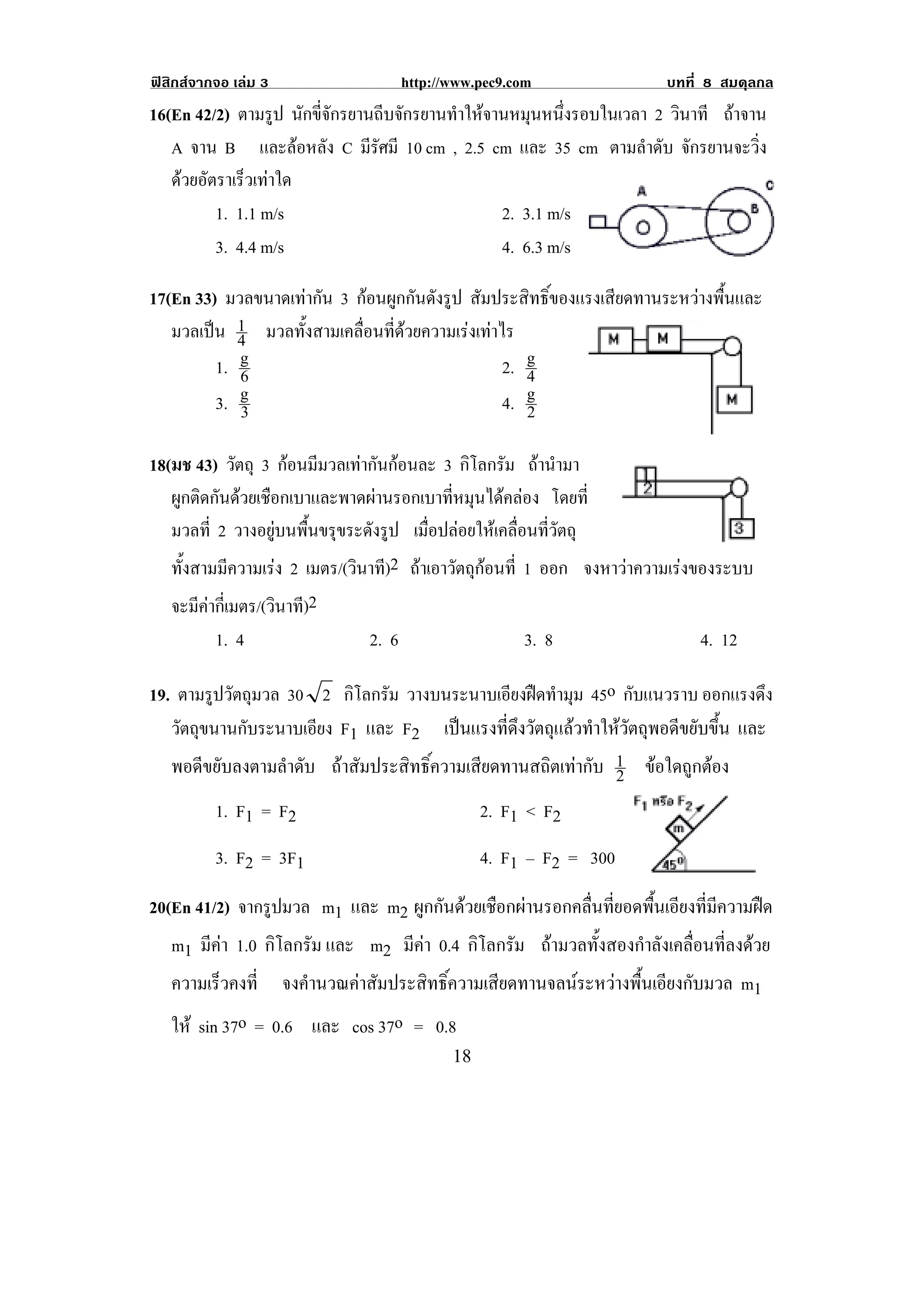 ฟสิกสจากจอ เลม 3                   http://www.pec9.com               บทที่ 8 สมดุลกล
16(En 42/2) ตามรูป นกขจกรยานถบจกรยานทาใหจานหมนหนงรอบในเวลา 2 วินาที ถาจาน
                       ั ่ี ั    ี ั ํ        ุ ่ึ
   A จาน B และลอหลัง C มรศมี 10 cm , 2.5 cm และ 35 cm ตามลําดับ จักรยานจะวิ่ง
                              ีั
   ดวยอัตราเร็วเทาใด
          1. 1.1 m/s                       2. 3.1 m/s
          3. 4.4 m/s                       4. 6.3 m/s

17(En 33) มวลขนาดเทากน 3 กอนผกกนดงรป สัมประสิทธิ์ของแรงเสียดทานระหวางพื้นและ
                    ั       ู ั ั ู
   มวลเปน 1 มวลทั้งสามเคลื่อนที่ดวยความเรงเทาไร
            4
         1. g
            6                                     2. g
                                                     4
            g
         3. 3                                     4. g
                                                     2

18(มช 43) วัตถุ 3 กอนมมวลเทากนกอนละ 3 กโลกรม ถานามา
                      ี        ั            ิ ั  ํ
   ผูกติดกันดวยเชือกเบาและพาดผานรอกเบาที่หมุนไดคลอง โดยที่
   มวลที่ 2 วางอยูบนพื้นขรุขระดังรูป เมื่อปลอยใหเคลื่อนที่วัตถุ
   ทั้งสามมีความเรง 2 เมตร/(วินาที)2 ถาเอาวัตถุกอนที่ 1 ออก จงหาวาความเรงของระบบ
    จะมีคากี่เมตร/(วินาที)2
           1. 4                2. 6                     3. 8                 4. 12

19. ตามรูปวัตถุมวล 30 2 กโลกรม วางบนระนาบเอียงฝดทํามุม 45o กับแนวราบ ออกแรงดึง
                          ิ ั
   วัตถขนานกบระนาบเอยง F1 และ F2 เปนแรงที่ดึงวัตถุแลวทําใหวัตถุพอดีขยับขึ้น และ
       ุ      ั       ี
   พอดีขยับลงตามลําดับ ถาสัมประสิทธิ์ความเสียดทานสถิตเทากับ 1 ขอใดถูกตอง
                                                              2
           1. F1 = F2                              2. F1 < F2
           3. F2 = 3F1                             4. F1 – F2 = 300
                                                                                        !
20(En 41/2) จากรูปมวล m1 และ m2 ผูกกันดวยเชือกผานรอกคลื่นที่ยอดพื้นเอียงที่มีความฝด
   m1 มีคา 1.0 กิโลกรัม และ m2 มีคา 0.4 กิโลกรัม ถามวลทั้งสองกําลังเคลื่อนที่ลงดวย
    ความเรวคงท่ี จงคํานวณคาสัมประสิทธิ์ความเสียดทานจลนระหวางพื้นเอียงกับมวล m1
            ็
    ให sin 37o = 0.6 และ cos 37o = 0.8
!                                            ")!
 