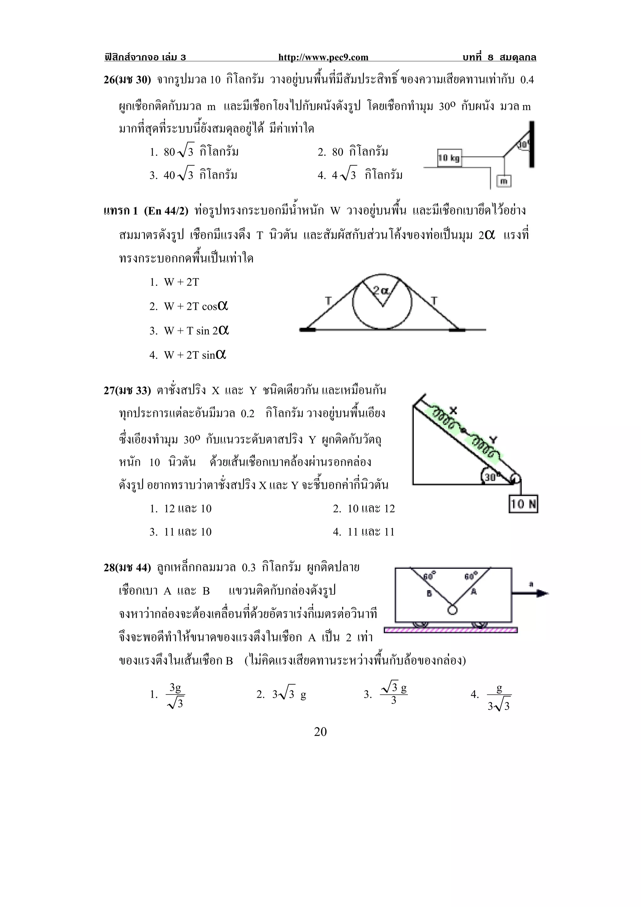 ฟสิกสจากจอ เลม 3                  http://www.pec9.com              บทที่ 8 สมดุลกล
26(มช 30) จากรูปมวล 10 กโลกรม วางอยูบนพื้นที่มีสัมประสิทธิ์ ของความเสยดทานเทากบ 0.4
                             ิ ั                                       ี      ั
   ผูกเชือกติดกับมวล m และมีเชือกโยงไปกับผนังดังรูป โดยเชอกทามม 30o กบผนง มวล m
                                                                 ื ํ ุ   ั ั
   มากที่สุดที่ระบบนี้ยังสมดุลอยูได มีคาเทาใด
          1. 80 3 กิโลกรัม                        2. 80 กิโลกรัม
          3. 40 3 กโลกรม
                       ิ ั                        4. 4 3 กโลกรม
                                                            ิ ั

แทรก 1 (En 44/2) ทอรปทรงกระบอกมนาหนก W วางอยูบนพื้น และมีเชือกเบายึดไวอยาง
                    ู          ี ํ้ ั
  สมมาตรดังรูป เชอกมแรงดง T นิวตัน และสัมผัสกับสวนโคงของทอเปนมุม 2α แรงท่ี
                  ื ี ึ
  ทรงกระบอกกดพื้นเปนเทาใด         !
        1. W + 2T
        2. W + 2T cosα
        3. W + T sin 2α
        4. W + 2T sinα

27(มช 33) ตาชั่งสปริง X และ Y ชนิดเดียวกัน และเหมอนกน
                                                    ื ั
   ทุกประการแตละอันมีมวล 0.2 กโลกรม วางอยูบนพื้นเอียง
                                   ิ ั
   ซึ่งเอียงทํามุม 30o กับแนวระดับตาสปริง Y ผูกติดกับวัตถุ
    หนก 10 นวตน ดวยเสนเชือกเบาคลองผานรอกคลอง
        ั       ิ ั
    ดังรูป อยากทราบวาตาชั่งสปริง X และ Y จะชี้บอกคากี่นิวตัน
           1. 12 และ 10                          2. 10 และ 12                           !
           3. 11 และ 10                          4. 11 และ 11

28(มช 44) ลูกเหล็กกลมมวล 0.3 กิโลกรัม ผูกติดปลาย
   เชอกเบา A และ B แขวนตดกบกลองดงรป
      ื                        ิ ั  ั ู
   จงหาวากลองจะตองเคลอนทดวยอตราเรงกเ่ี มตรตอวนาที
                     ่ื ่ี  ั             ิ
   จึงจะพอดีทาใหขนาดของแรงตึงในเชือก A เปน 2 เทา
             ํ                                   
   ของแรงตึงในเสนเชือก B (ไมคิดแรงเสียดทานระหวางพื้นกับลอของกลอง)
          1. 3g                 2. 3 3 g               3.    3g
                                                             3           4.    g
              3                                                               3 3
!                                           #+!
 