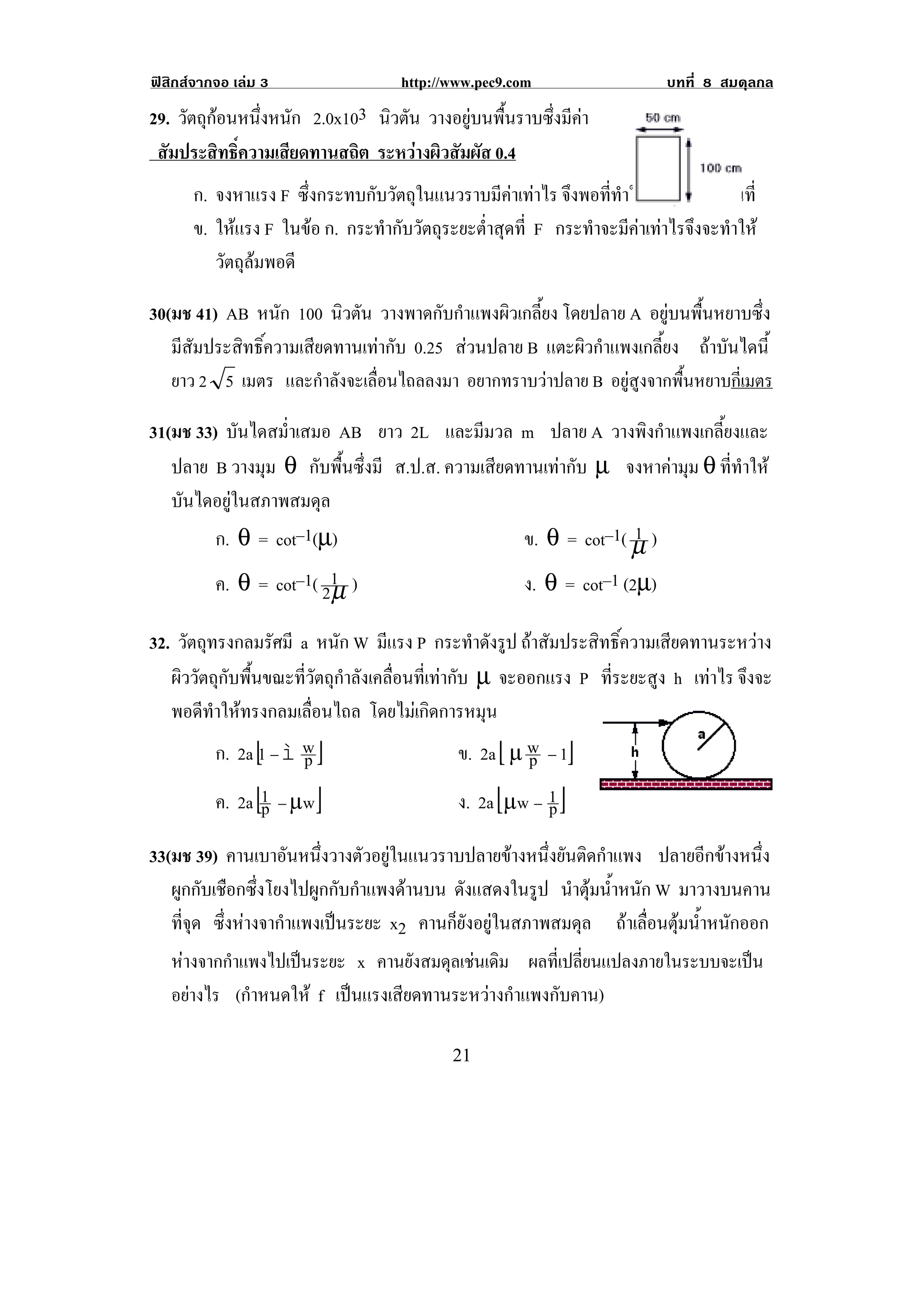 ฟสิกสจากจอ เลม 3                 http://www.pec9.com                    บทที่ 8 สมดุลกล
29. วัตถุกอนหนึงหนัก 2.0x103 นิวตัน วางอยูบนพื้นราบซึ่งมีคา
              ่
 สัมประสิทธิ์ความเสียดทานสถิต ระหวางผิวสัมผัส 0.4!
      ก. จงหาแรง F ซึ่งกระทบกับวัตถุในแนวราบมีคาเทาไร จงพอททาใหวตถเุ รมเคลอนท่ี
                                                            ึ    ่ี ํ  ั ่ิ ่ื
      ข. ใหแรง F ในขอ ก. กระทํากับวัตถุระยะต่ําสุดที่ F กระทําจะมีคาเทาไรจึงจะทําให
         วัตถุลมพอดี

30(มช 41) AB หนัก 100 นิวตัน วางพาดกับกําแพงผิวเกลี้ยง โดยปลาย A อยูบนพื้นหยาบซึ่ง
   มีสัมประสิทธิ์ความเสียดทานเทากับ 0.25 สวนปลาย B แตะผิวกําแพงเกลี้ยง ถาบันไดนี้
   ยาว 2 5 เมตร และกําลังจะเลื่อนไถลลงมา อยากทราบวาปลาย B อยูสูงจากพื้นหยาบกี่เมตร

31(มช 33) บันไดสม่ําเสมอ AB ยาว 2L และมีมวล m ปลาย A วางพิงกําแพงเกลี้ยงและ
   ปลาย B วางมุม θ กับพื้นซึ่งมี ส.ป.ส. ความเสียดทานเทากับ µ จงหาคามุม θ ที่ทําให
   บันไดอยูในสภาพสมดุล
         ก. θ = cot–1(µ)                                         1
                                                  ข. θ = cot–1( µ )
         ค. θ = cot–1( 21 )
                        µ                         ง. θ = cot–1 (2µ)

32. วัตถุทรงกลมรัศมี a หนัก W มีแรง P กระทําดังรูป ถาสัมประสิทธิ์ความเสียดทานระหวาง
   ผิววัตถุกับพื้นขณะที่วัตถุกําลังเคลื่อนที่เทากับ µ จะออกแรง P ที่ระยะสูง h เทาไร จึงจะ
   พอดีทําใหทรงกลมเลื่อนไถล โดยไมเกิดการหมุน
          ก. 2a [1 − ì w ]
                       p                           ข. 2a [ , w − 1]
                                                             p
          ค. 2a [1 − ,w ]
                  p                                ง. 2a [,w − 1 ]
                                                               p
33(มช 39) คานเบาอันหนึ่งวางตัวอยูในแนวราบปลายขางหนึ่งยันติดกําแพง ปลายอีกขางหนึ่ง
   ผูกกับเชือกซึ่งโยงไปผูกกับกําแพงดานบน ดงแสดงในรป นําตุมน้าหนัก W มาวางบนคาน
                                           ั        ู        ํ
   ทจด ซึ่งหางจากําแพงเปนระยะ x2 คานก็ยังอยูในสภาพสมดุล ถาเลอนตมนาหนกออก
     ่ี ุ                                                         ่ื ุ ํ้ ั
    หางจากกําแพงไปเปนระยะ x คานยงสมดุลเชนเดิม ผลทเ่ี ปลยนแปลงภายในระบบจะเปน
                                    ั                   ่ี                 
    อยางไร (กําหนดให f เปนแรงเสียดทานระหวางกําแพงกับคาน)

!                                           #"!
 