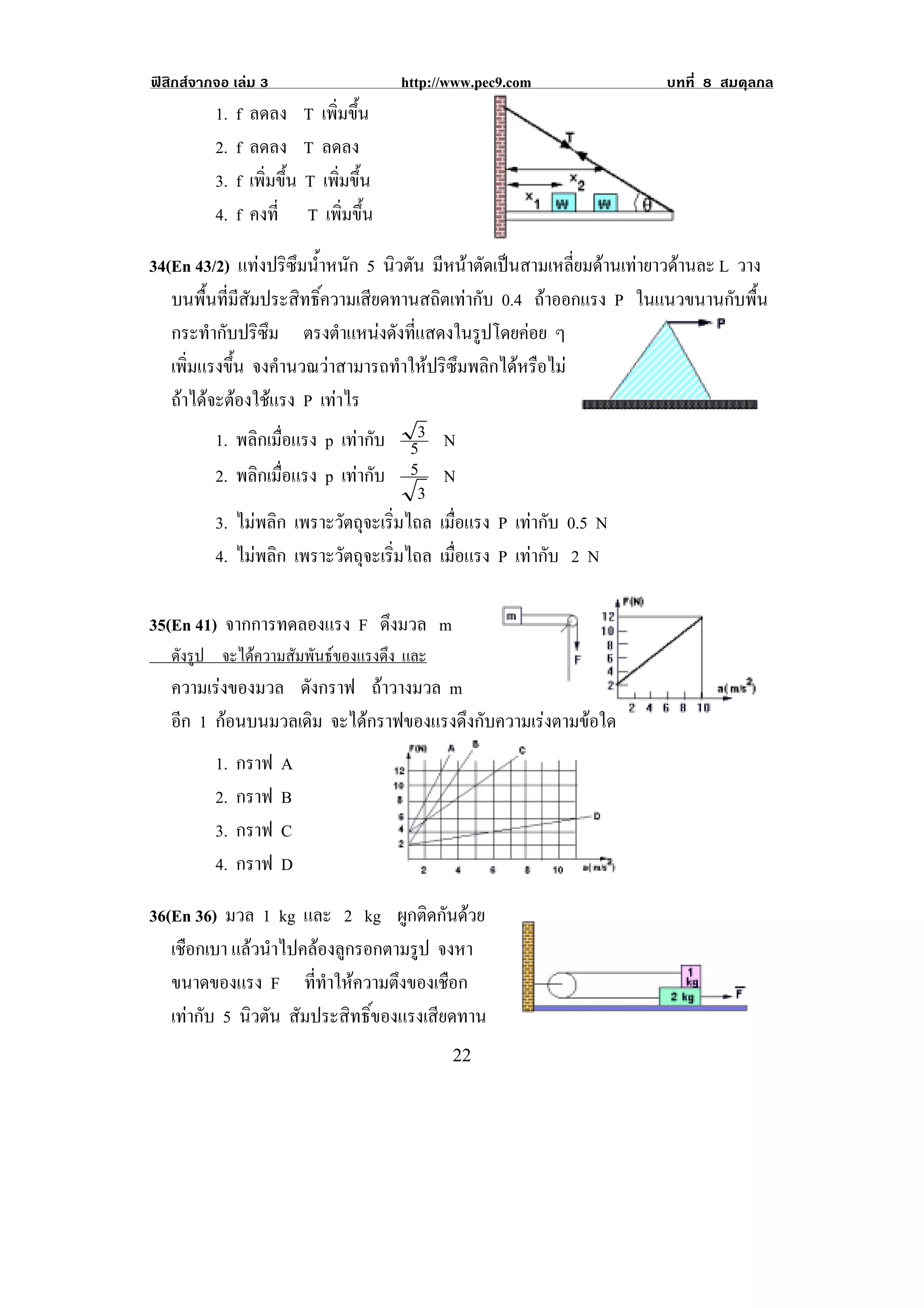 ฟสิกสจากจอ เลม 3                        http://www.pec9.com         บทที่ 8 สมดุลกล
          1.   f   ลดลง T เพิ่มขึ้น
          2.   f   ลดลง T ลดลง
          3.   f   เพิ่มขึ้น T เพิ่มขึ้น
          4.   f   คงที่ T เพิ่มขึ้น

34(En 43/2) แทงปริซึมน้ําหนัก 5 นิวตัน มีหนาตัดเปนสามเหลี่ยมดานเทายาวดานละ L วาง
   บนพื้นที่มีสัมประสิทธิ์ความเสียดทานสถิตเทากับ 0.4 ถาออกแรง P ในแนวขนานกับพื้น
   กระทํากับปริซึม ตรงตาแหนงดงทแสดงในรปโดยคอย ๆ
                            ํ      ั ่ี         ู    
   เพมแรงขน จงคํานวณวาสามารถทําใหปริซึมพลิกไดหรือไม
      ่ิ     ้ึ
   ถาไดจะตองใชแรง P เทาไร
          1. พลกเมอแรง p เทากับ 53 N
                 ิ ่ื
          2. พลกเมอแรง p เทากับ 5 N
                  ิ ่ื
                                         3
          3. ไมพลิก เพราะวัตถุจะเริ่มไถล เมือแรง P เทากับ 0.5 N
                                             ่
          4. ไมพลิก เพราะวัตถุจะเริ่มไถล เมือแรง P เทากับ 2 N
                                               ่

35(En 41) จากการทดลองแรง F ดงมวล m
                            ึ
! ดังรูป จะไดความสัมพันธของแรงดึง และ !
    ความเรงของมวล ดงกราฟ ถาวางมวล m
                   ั
    อก 1 กอนบนมวลเดิม จะไดกราฟของแรงดงกบความเรงตามขอใด
     ี                               ึ ั          
          1.   กราฟ     A
          2.   กราฟ     B
          3.   กราฟ     C
          4.   กราฟ     D                                        !

36(En 36) มวล 1 kg และ 2 kg ผกตดกนดวยู ิ ั 
   เชอกเบา แลวนําไปคลองลูกรอกตามรูป จงหา
     ื
   ขนาดของแรง F ททาใหความตงของเชอก
                       ่ี ํ       ึ      ื
   เทากับ 5 นิวตัน สัมประสิทธิ์ของแรงเสียดทาน
!                                                 ##!
 