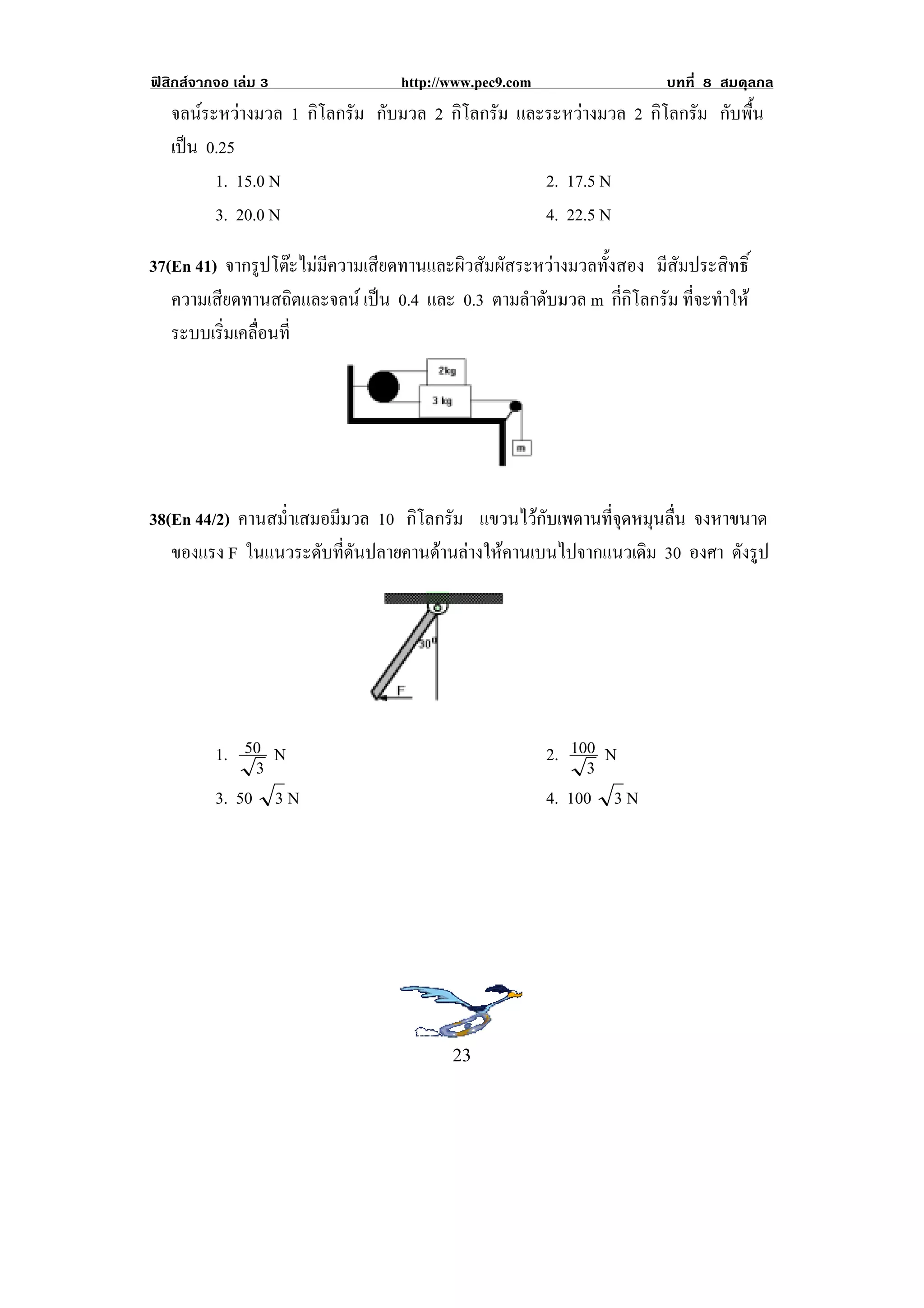 ฟสิกสจากจอ เลม 3               http://www.pec9.com                    บทที่ 8 สมดุลกล
    จลนระหวางมวล 1 กิโลกรัม กับมวล 2 กิโลกรัม และระหวางมวล 2 กิโลกรัม กับพื้น
    เปน 0.25
      
          1. 15.0 N                                2. 17.5 N
          3. 20.0 N                                4. 22.5 N

37(En 41) จากรูปโตะไมมีความเสียดทานและผิวสัมผัสระหวางมวลทั้งสอง มีสัมประสิทธิ์
   ความเสียดทานสถิตและจลน เปน 0.4 และ 0.3 ตามลําดับมวล m กี่กิโลกรัม ที่จะทําให
                                
   ระบบเริมเคลือนที่
          ่ ่




                                                        !


38(En 44/2) คานสม่ําเสมอมีมวล 10 กิโลกรัม แขวนไวกับเพดานที่จุดหมุนลื่น จงหาขนาด
   ของแรง F ในแนวระดับที่ดันปลายคานดานลางใหคานเบนไปจากแนวเดิม 30 องศา ดังรูป




          1. 50 N                                           2. 100 N
               3                                                 3
          3. 50 3 N                                         4. 100 3 N




                                                    !
!                                        #$!
 