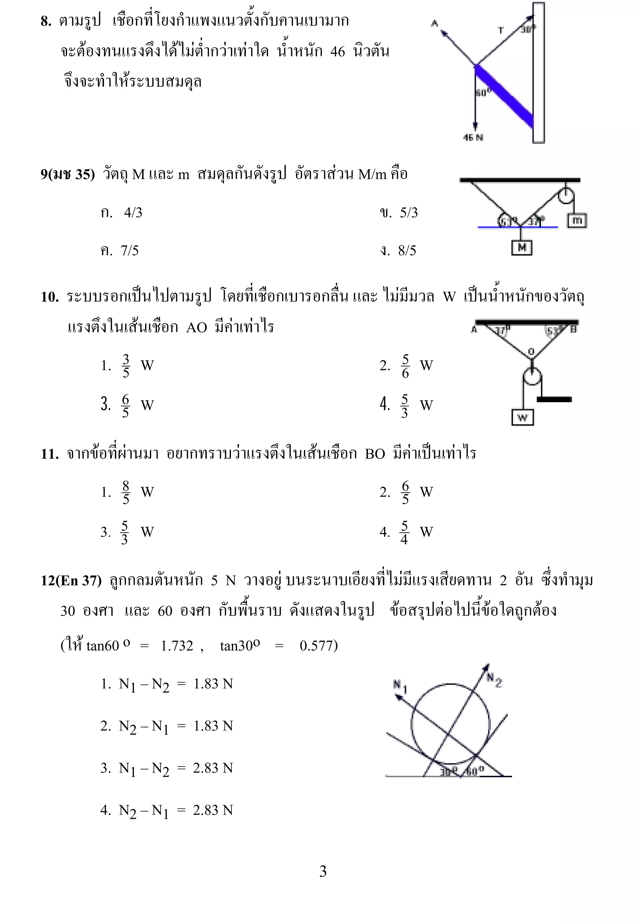8. ตามรูป เชือกที่โยงกําแพงแนวตั้งกับคานเบามาก
   จะตองทนแรงดึงไดไมต่ํากวาเทาใด น้าหนัก 46 นิวตัน
                                        ํ
    จึงจะทําใหระบบสมดุล

                                                                            !

9(มช 35) วัตถุ M และ m สมดลกนดงรป อัตราสวน M/m คือ
                          ุ ั ั ู
         ก. 4/3                                      ข. 5/3
         ค. 7/5                                      ง. 8/5                          !

10. ระบบรอกเปนไปตามรูป โดยทเ่ี ชอกเบารอกลน และ ไมมีมวล W เปนน้ําหนักของวัตถุ
                                   ื      ่ื
    แรงตึงในเสนเชือก AO มีคาเทาไร
         1. 3 W
            5
                                                   5
                                               2. 6 W
! ! ! 3. 6 ! W ! ! ! ! ! ! ! ! ! ! ! 4. 5 W
            5                                      3            !


                                                                                 !
11. จากขอที่ผานมา อยากทราบวาแรงตึงในเสนเชือก BO มีคาเปนเทาไร
         1. 8 W
              5                                   2. 6 W
                                                     5
         3. 5 ! W ! ! ! ! ! ! ! ! ! ! ! 4. 4 W
             3
                                                     5

12(En 37) ลูกกลมตันหนัก 5 N วางอยู บนระนาบเอียงที่ไมมีแรงเสียดทาน 2 อน ซึ่งทํามุม
                                                                        ั
   30 องศา และ 60 องศา กับพื้นราบ ดงแสดงในรป ขอสรปตอไปนขอใดถกตอง
                                     ั         ู      ุ         ้ี  ู 
   (ให tan60 o = 1.732 , tan30o = 0.577)
         1. N1 – N2 = 1.83 N
         2. N2 – N1 = 1.83 N
         3. N1 – N2 = 2.83 N                                           !

         4. N2 – N1 = 2.83 N

!                                          $!
 