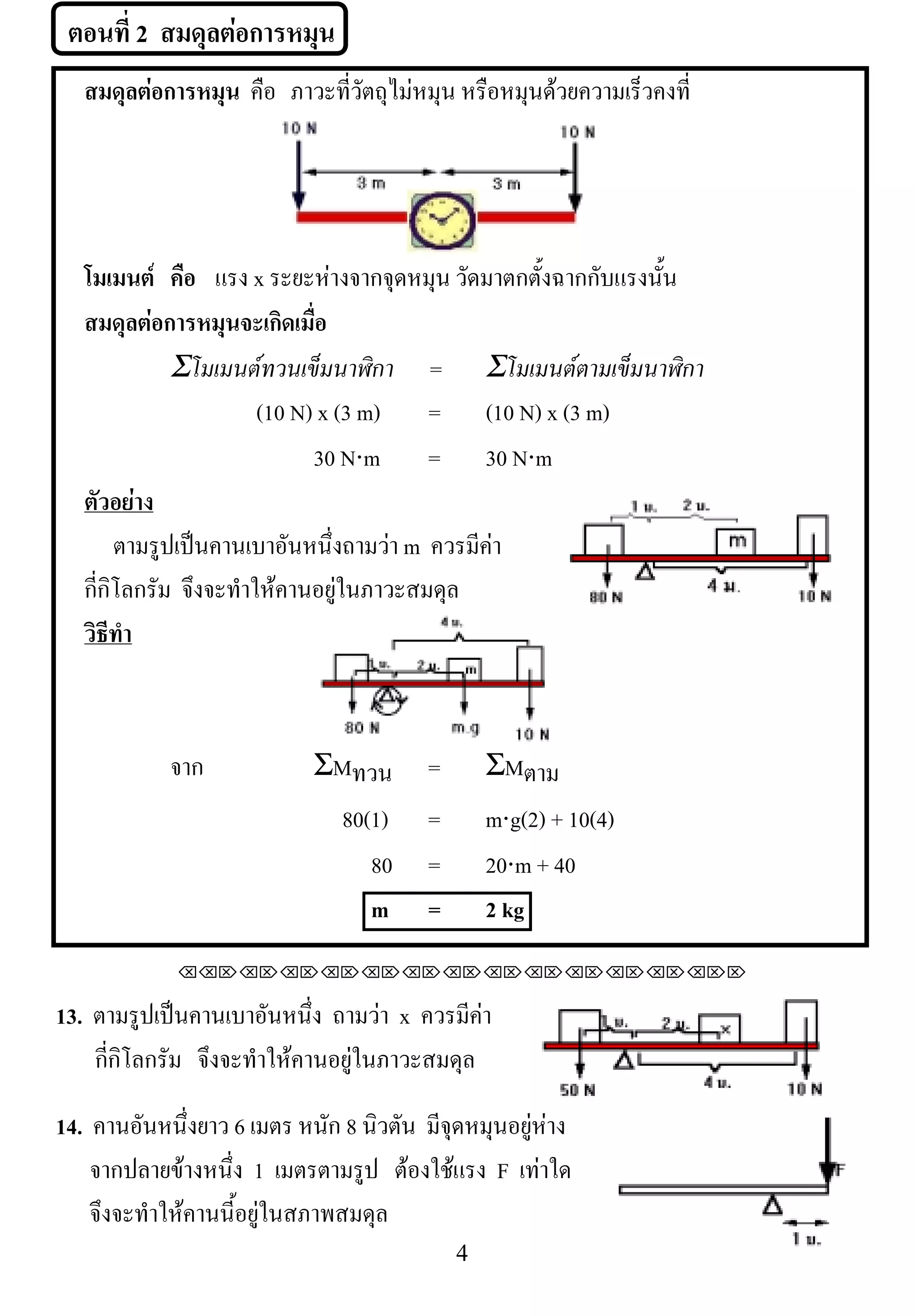 ตอนที่ 2 สมดุลตอการหมน
                        ุ
     สมดุลตอการหมุน คือ ภาวะที่วัตถุไมหมุน หรอหมนดวยความเรวคงท่ี
                                               ื ุ         ็



                                                             !
  โมเมนต คือ แรง x ระยะหางจากจุดหมุน วัดมาตกตั้งฉากกับแรงนั้น
  สมดุลตอการหมุนจะเกิดเมื่อ
! ! ! ! Σโมเมนตทวนเข็มนาฬิกา! = Σโมเมนตตามเข็มนาฬิกา
                       (10 N) x (3 m) = (10 N) x (3 m)
                             30 N⋅m = 30 N⋅m
  ตัวอยาง
       ตามรปเปนคานเบาอนหนงถามวา m ควรมีคา
            ู             ั ่ึ            
  กี่กิโลกรัม จึงจะทําใหคานอยูในภาวะสมดุล
  วธทา
   ิี ํ



             จาก            ΣMทวน       =        ΣMตาม
                             80(1)      =        m⋅g(2) + 10(4)
                                80      =        20⋅m + 40
                                m       =        2 kg
              !!"!"!"!"!"!"!"!"!"!"!"!"!""

13. ตามรปเปนคานเบาอนหนง ถามวา x ควรมีคา
           ู           ั ่ึ                  
    กี่กิโลกรัม จึงจะทําใหคานอยูในภาวะสมดุล
                                                                     !
14. คานอนหนงยาว 6 เมตร หนัก 8 นิวตัน มจดหมนอยหาง
          ั ่ึ                         ี ุ ุ ู 
    จากปลายขางหนึ่ง 1 เมตรตามรูป ตองใชแรง F เทาใด
                                      
    จึงจะทําใหคานนี้อยูในสภาพสมดุล
!                                           %!
 