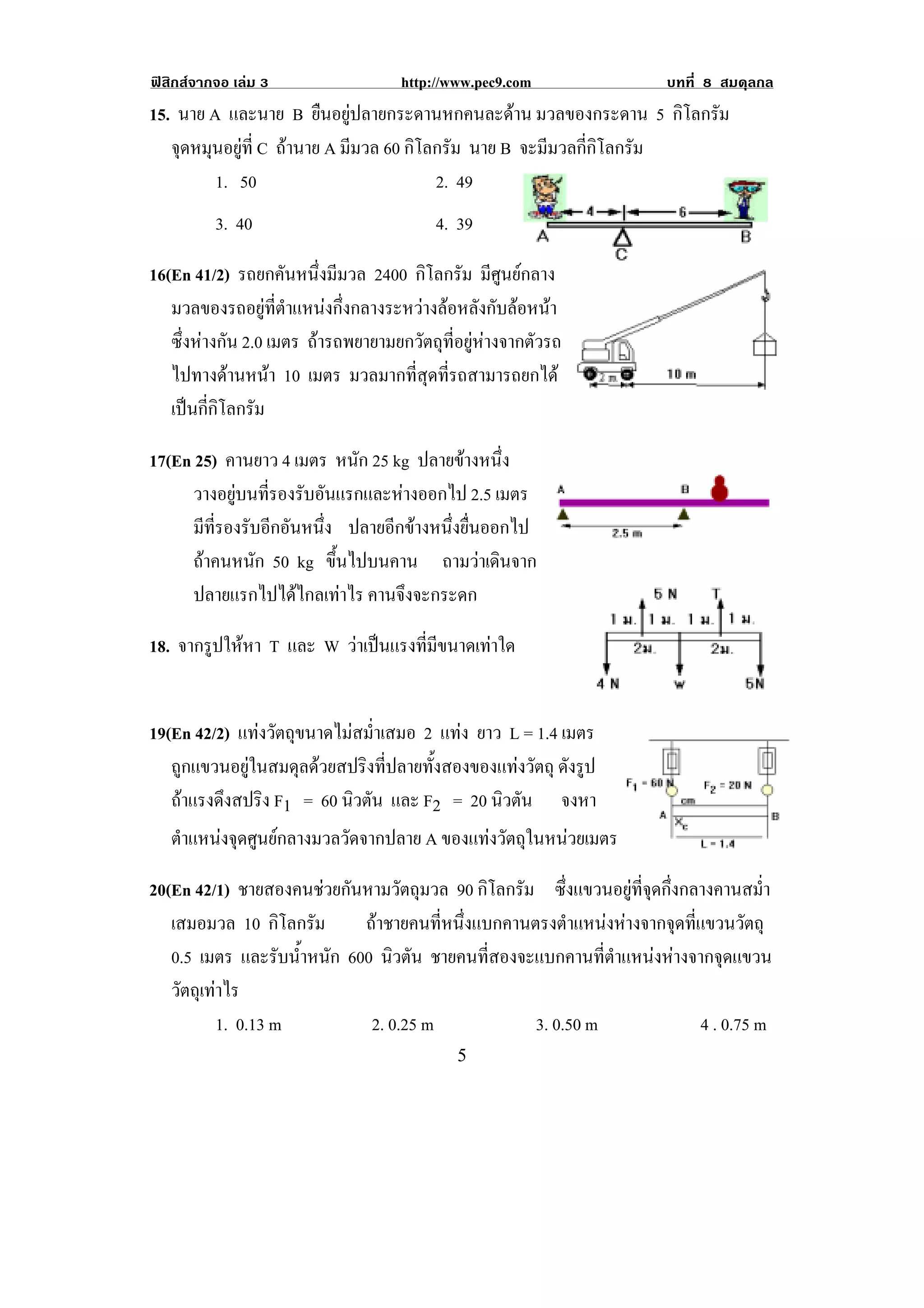 ฟสิกสจากจอ เลม 3                  http://www.pec9.com              บทที่ 8 สมดุลกล
15. นาย A และนาย B ยืนอยูปลายกระดานหกคนละดาน มวลของกระดาน 5 กิโลกรัม
   จดหมนอยท่ี C ถานาย A มีมวล 60 กิโลกรัม นาย B จะมีมวลกี่กิโลกรัม
    ุ ุ ู
         1. 50                        2. 49
          3. 40                           4. 39

16(En 41/2) รถยกคันหนึ่งมีมวล 2400 กิโลกรัม มีศูนยกลาง
   มวลของรถอยูที่ตําแหนงกึ่งกลางระหวางลอหลังกับลอหนา
   ซึ่งหางกัน 2.0 เมตร ถารถพยายามยกวัตถุที่อยูหางจากตัวรถ
   ไปทางดานหนา 10 เมตร มวลมากที่สุดที่รถสามารถยกได
                                                                                        !
   เปนกี่กิโลกรัม

17(En 25) คานยาว 4 เมตร หนัก 25 kg ปลายขางหนึ่ง
      วางอยบนทรองรบอนแรกและหางออกไป 2.5 เมตร
            ู ่ี ั ั            
      มีทรองรับอีกอันหนึง ปลายอีกขางหนึ่งยื่นออกไป
         ่ี             ่                                                           !
      ถาคนหนัก 50 kg ขึ้นไปบนคาน ถามวาเดินจาก
      ปลายแรกไปไดไกลเทาไร คานจึงจะกระดก

18. จากรูปใหหา T และ W วาเปนแรงทมขนาดเทาใด
                               ่ี ี   


19(En 42/2) แทงวัตถุขนาดไมสม่ําเสมอ 2 แทง ยาว L = 1.4 เมตร
   ถูกแขวนอยูในสมดุลดวยสปริงที่ปลายทั้งสองของแทงวัตถุ ดังรูป
   ถาแรงดึงสปริง F1 = 60 นิวตัน และ F2 = 20 นิวตัน จงหา
    ตําแหนงจุดศูนยกลางมวลวัดจากปลาย A ของแทงวตถในหนวยเมตร
                                              ั ุ   

20(En 42/1) ชายสองคนชวยกันหามวัตถุมวล 90 กิโลกรัม ซึ่งแขวนอยูที่จุดกึ่งกลางคานสม่ํา
   เสมอมวล 10 กิโลกรัม       ถาชายคนที่หนึ่งแบกคานตรงตําแหนงหางจากจุดที่แขวนวัตถุ
   0.5 เมตร และรับน้ําหนัก 600 นิวตัน ชายคนที่สองจะแบกคานที่ตําแหนงหางจากจุดแขวน
   วัตถุเทาไร
           1. 0.13 m          2. 0.25 m             3. 0.50 m              4 . 0.75 m
!                                            &!
 