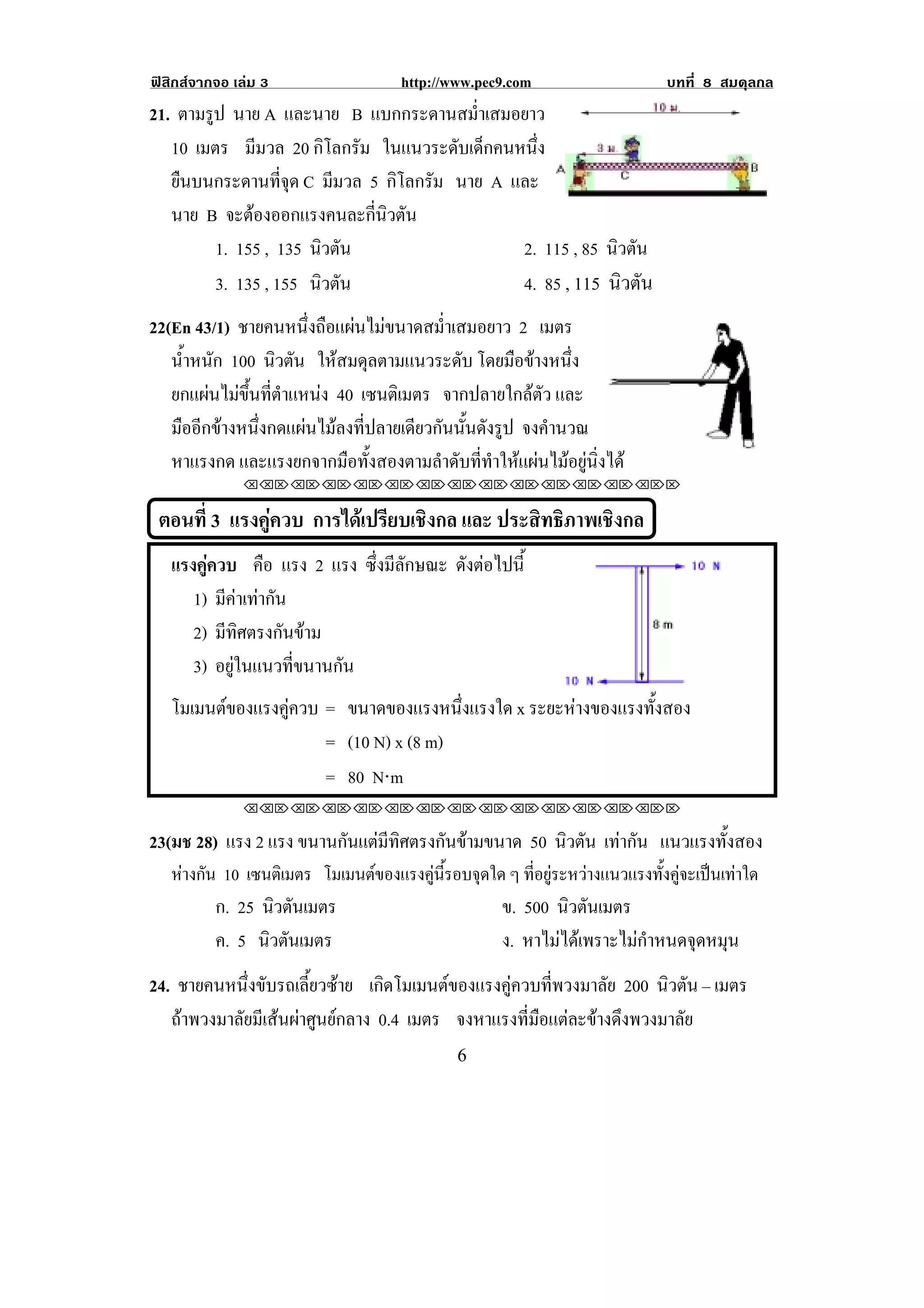 ฟสิกสจากจอ เลม 3                 http://www.pec9.com                 บทที่ 8 สมดุลกล
21. ตามรูป นาย A และนาย B แบกกระดานสม่ําเสมอยาว
   10 เมตร มีมวล 20 กิโลกรัม ในแนวระดับเด็กคนหนึง่
   ยืนบนกระดานที่จุด C มีมวล 5 กิโลกรัม นาย A และ                                     !
   นาย B จะตองออกแรงคนละกีนวตัน
                              ่ ิ
         1. 155 , 135 นิวตัน                   2. 115 , 85 นิวตัน
         3. 135 , 155 นิวตัน                   4. 85 , 115 นิวตัน
22(En 43/1) ชายคนหนึ่งถือแผนไมขนาดสม่ําเสมอยาว 2 เมตร
   น้าหนัก 100 นิวตัน ใหสมดุลตามแนวระดับ โดยมือขางหนึง
     ํ                                                        ่
   ยกแผนไมขึ้นที่ตําแหนง 40 เซนตเิ มตร จากปลายใกลตัว และ
   มืออีกขางหนึ่งกดแผนไมลงที่ปลายเดียวกันนั้นดังรูป จงคํานวณ
   หาแรงกด และแรงยกจากมือทั้งสองตามลําดับที่ทําใหแผนไมอยูนิ่งได
              !!"!"!"!"!"!"!"!"!"!"!"!"!""


    ตอนที่ 3 แรงคูควบ การไดเปรียบเชิงกล และ ประสทธภาพเชงกล
                                                  ิ ิ    ิ
     แรงคควบ คือ แรง 2 แรง ซึ่งมีลักษณะ ดงตอไปน้ี
          ู                             ั 
        1) มีคาเทากัน
        2) มีทิศตรงกันขาม
        3) อยูในแนวที่ขนานกัน
                                                                               !
     โมเมนตของแรงคูควบ = ขนาดของแรงหนงแรงใด x ระยะหางของแรงทั้งสอง
                                        ่ึ
                        = (10 N) x (8 m)
                        = 80 N⋅m
              !!"!"!"!"!"!"!"!"!"!"!"!"!""

23(มช 28) แรง 2 แรง ขนานกนแตมทศตรงกนขามขนาด 50 นิวตัน เทากัน แนวแรงทงสอง
                         ั  ี ิ   ั                                ้ั
     หางกน 10 เซนตเิ มตร โมเมนตของแรงคูนรอบจุดใด ๆ ทอยระหวางแนวแรงทงคจะเปนเทาใด
       ั                                ้ี         ่ี ู         ้ั ู  
          ก. 25 นิวตันเมตร                        ข. 500 นิวตันเมตร
          ค. 5 นิวตันเมตร                         ง. หาไมไดเพราะไมกําหนดจุดหมุน
24. ชายคนหนึ่งขับรถเลี้ยวซาย เกดโมเมนตของแรงคควบทพวงมาลย 200 นิวตัน – เมตร
                                  ิ            ู     ่ี      ั
   ถาพวงมาลัยมีเสนผาศูนยกลาง 0.4 เมตร จงหาแรงที่มือแตละขางดึงพวงมาลัย
!                                           '!
 