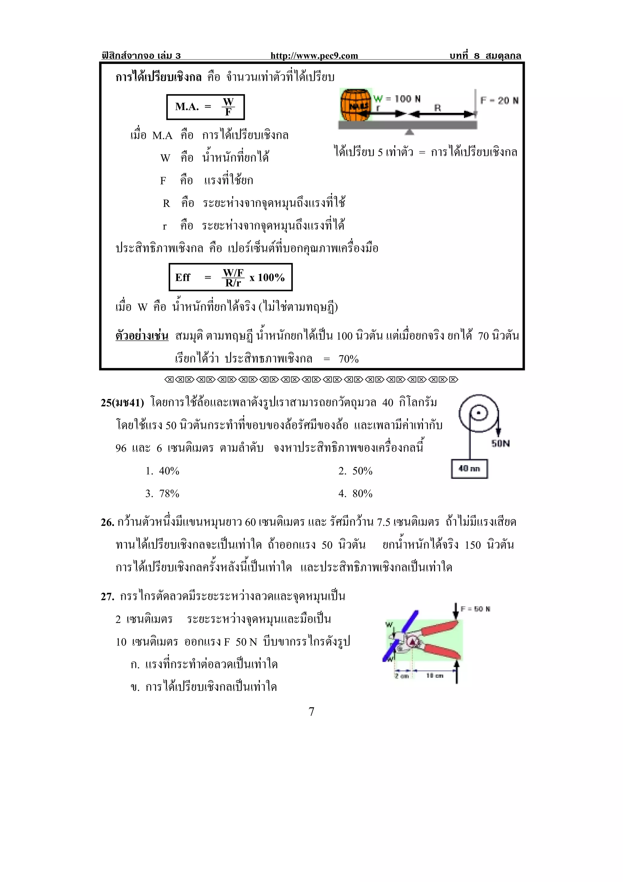 ฟสิกสจากจอ เลม 3                  http://www.pec9.com                   บทที่ 8 สมดุลกล
    การไดเปรยบเชงกล คือ จานวนเทาตวทไดเ ปรยบ
               ี ิ            ํ         ั ่ี    ี
                  M.A. = W  F
!   !



         เมือ M.A คือ การไดเปรียบเชิงกล
            ่                                                                             !
               W คือ น้ําหนักที่ยกได              ไดเ ปรยบ 5 เทาตว = การไดเปรียบเชิงกล
                                                           ี      ั
               F คือ แรงที่ใชยก
                R คือ ระยะหางจากจุดหมุนถึงแรงที่ใช
                r คือ ระยะหางจากจุดหมุนถึงแรงที่ได
    ประสิทธิภาพเชิงกล คือ เปอรเ ซนตทบอกคณภาพเครองมอ
                                     ็  ่ี    ุ         ่ื ื
                  Eff = W/F x 100%
                            R/r
    เมือ W คือ น้ําหนักที่ยกไดจริง (ไมใชตามทฤษฏ)
       ่                                           ี
    ตัวอยางเชน สมมุติ ตามทฤษฏี น้ําหนักยกไดเปน 100 นิวตัน แตเมือยกจริง ยกได 70 นิวตัน
                                                                    ่
                 เรยกไดวา ประสิทธภาพเชิงกล = 70%
                   ี 
              !!"!"!"!"!"!"!"!"!"!"!"!"!""

25(มช41) โดยการใชลอและเพลาดงรปเราสามารถยกวตถมวล 40 กิโลกรัม
                             ั ู              ั ุ
   โดยใชแรง 50 นวตนกระทาทขอบของลอรศมของลอ และเพลามีคาเทากับ !
               ิ ั      ํ ่ี        ั ี     
   96 และ 6 เซนตเิ มตร ตามลําดับ จงหาประสิทธิภาพของเครื่องกลนี!
                                                              ้
        1. 40%                               2. 50%
        3. 78%                               4. 80%
26. กวานตัวหนึ่งมีแขนหมุนยาว 60 เซนตเิ มตร และ รัศมีกวาน 7.5 เซนตเิ มตร ถาไมมีแรงเสียด
   ทานไดเ ปรยบเชงกลจะเปนเทาใด ถาออกแรง 50 นิวตัน ยกน้ําหนักไดจริง 150 นิวตัน
             ี ิ            
   การไดเปรียบเชิงกลครั้งหลังนี้เปนเทาใด และประสิทธิภาพเชิงกลเปนเทาใด
27. กรรไกรตดลวดมระยะระหวางลวดและจดหมนเปน
             ั      ี                ุ ุ 
   2 เซนตเิ มตร ระยะระหวางจุดหมุนและมือเปน
   10 เซนตเิ มตร ออกแรง F 50 N บีบขากรรไกรดังรูป
      ก. แรงทกระทาตอลวดเปนเทาใด
               ่ี     ํ       
      ข. การไดเปรียบเชิงกลเปนเทาใด                                               !

!                                            (!
 