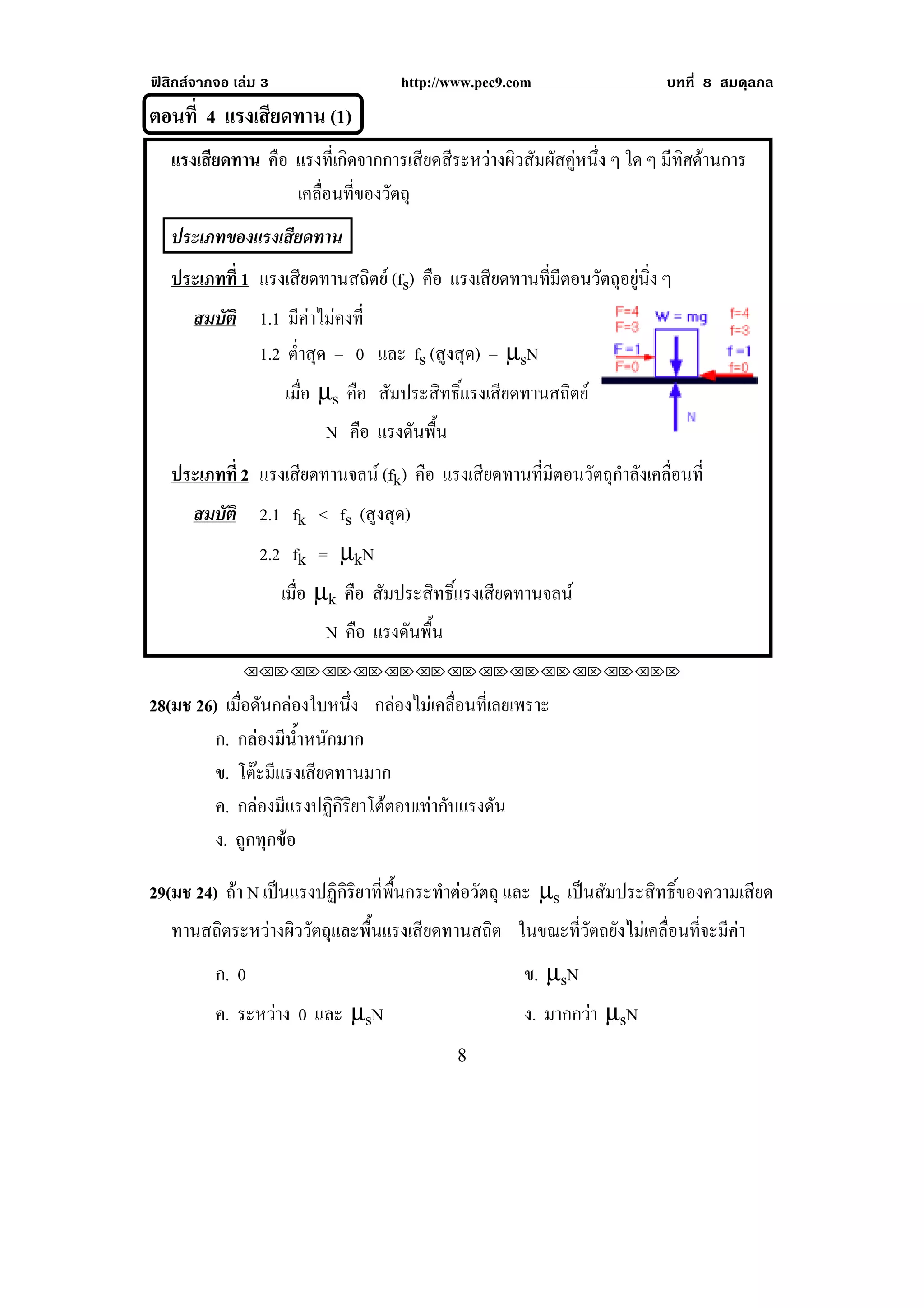 ฟสิกสจากจอ เลม 3                  http://www.pec9.com                    บทที่ 8 สมดุลกล
ตอนที่ 4 แรงเสยดทาน (1)
              ี
!



! แรงเสียดทาน คือ แรงที่เกิดจากการเสียดสีระหวางผิวสัมผัสคูหนึ่ง ๆ ใด ๆ มีทิศดานการ!
! ! ! ! ! ! เคลอนทของวตถุ!
                     ่ื ่ี ั
! ประเภทของแรงเสยดทาน!
                ี
!   !



! ประเภทที่ 1 !แรงเสียดทานสถิตย (fs) คือ แรงเสยดทานทมตอนวตถอยนง ๆ
                                               ี     ่ี ี ั ุ ู ่ิ
        สมบัติ 1.1 มีคาไมคงที่
               1.2 ต่ําสุด = 0 และ fs (สูงสุด) = µsN
                   เมือ µs คือ สัมประสิทธิ์แรงเสียดทานสถิตย
                      ่
                          N คือ แรงดนพน
                                    ั ้ื
    ประเภทที่ 2 !แรงเสียดทานจลน (fk) คือ แรงเสียดทานที่มีตอนวัตถุกําลังเคลื่อนที่
        สมบัติ 2.1 fk < fs (สูงสุด)
               2.2 fk = µkN
                  เมือ µk คือ สัมประสิทธิ์แรงเสียดทานจลน
                     ่
                          N คือ แรงดนพน
                                    ั ้ื
              !!"!"!"!"!"!"!"!"!"!"!"!"!""

28(มช 26) เมอดนกลองใบหนง กลองไมเคลื่อนที่เลยเพราะ
             ่ื ั           ่ึ
         ก. กลองมีน้ําหนักมาก
         ข. โตะมีแรงเสียดทานมาก
         ค. กลองมแรงปฏกรยาโตตอบเทากบแรงดน
                 ี        ิิิ   ั        ั
         ง. ถูกทุกขอ

29(มช 24) ถา N เปนแรงปฏิกิริยาที่พื้นกระทําตอวัตถุ และ µs เปนสัมประสิทธิ์ของความเสียด
   ทานสถิตระหวางผิววัตถุและพื้นแรงเสียดทานสถิต ในขณะที่วัตถยังไมเคลื่อนที่จะมีคา
          ก. 0                                         ข. µsN
          ค. ระหวาง 0 และ µsN
                                                      ง. มากกวา µsN
!                                            )!
 