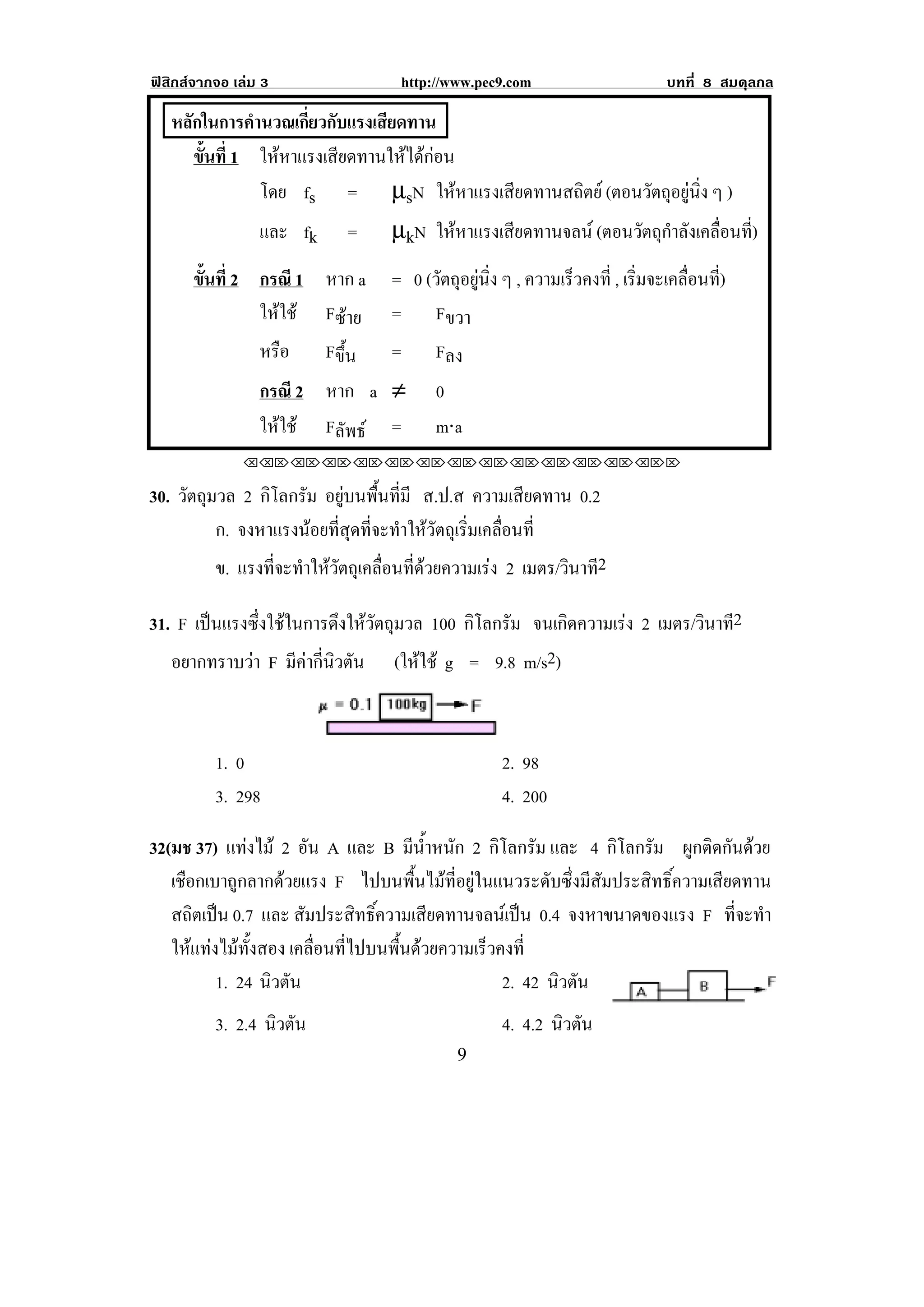 ฟสิกสจากจอ เลม 3               http://www.pec9.com                  บทที่ 8 สมดุลกล

    หลักในการคํานวณเกียวกับแรงเสียดทาน
                      ่
       ขนท่ี 1 ใหหาแรงเสียดทานใหไดกอน
        ้ั
                โดย fs = µsN ใหหาแรงเสียดทานสถิตย (ตอนวตถอยนง ๆ )
                                                         ั ุ ู ่ิ
                 และ fk    =     µkN ใหหาแรงเสียดทานจลน (ตอนวัตถุกําลังเคลื่อนที)
                                                                                  ่
      ขนท่ี 2 กรณี 1 หาก a
       ้ั                        = 0 (วตถอยนง ๆ , ความเรวคงท่ี , เริมจะเคลือนที)
                                       ั ุ ู ่ิ        ็           ่      ่ ่
              ใหใช Fซาย       = Fขวา
              หรือ Fขึ้น         = Fลง
                 กรณี 2 หาก a ≠        0
                 ใหใช Fลัพธ =       m⋅a
              !!"!"!"!"!"!"!"!"!"!"!"!"!""

30. วัตถุมวล 2 กิโลกรัม อยูบนพื้นที่มี ส.ป.ส ความเสียดทาน 0.2
          ก. จงหาแรงนอยทสดทจะทาใหวตถเุ รมเคลอนท่ี
                       ่ี ุ ่ี ํ  ั ่ิ ่ื
          ข. แรงทจะทาใหวตถเุ คลอนทดวยความเรง 2 เมตร/วินาที2
                  ่ี ํ  ั       ่ื ่ี         

31. F เปนแรงซึ่งใชในการดึงใหวัตถุมวล 100 กิโลกรัม จนเกดความเรง 2 เมตร/วินาที2
                                                         ิ      
   อยากทราบวา F มีคากี่นิวตัน (ใหใช g = 9.8 m/s2)



          1. 0                                  2. 98
          3. 298                                4. 200

32(มช 37) แทงไม 2 อน A และ B มนาหนก 2 กิโลกรัม และ 4 กิโลกรัม ผกตดกนดวย
                       ั               ี ํ้ ั                              ู ิ ั 
   เชือกเบาถูกลากดวยแรง F ไปบนพื้นไมที่อยูในแนวระดับซึ่งมีสัมประสิทธิ์ความเสียดทาน
   สถิตเปน 0.7 และ สัมประสิทธิ์ความเสียดทานจลนเปน 0.4 จงหาขนาดของแรง F ที่จะทํา
   ใหแทงไมทั้งสอง เคลื่อนที่ไปบนพื้นดวยความเร็วคงที่
          1. 24 นิวตัน                              2. 42 นิวตัน
          3. 2.4 นิวตัน                         4. 4.2 นิวตัน
!                                         *!
 