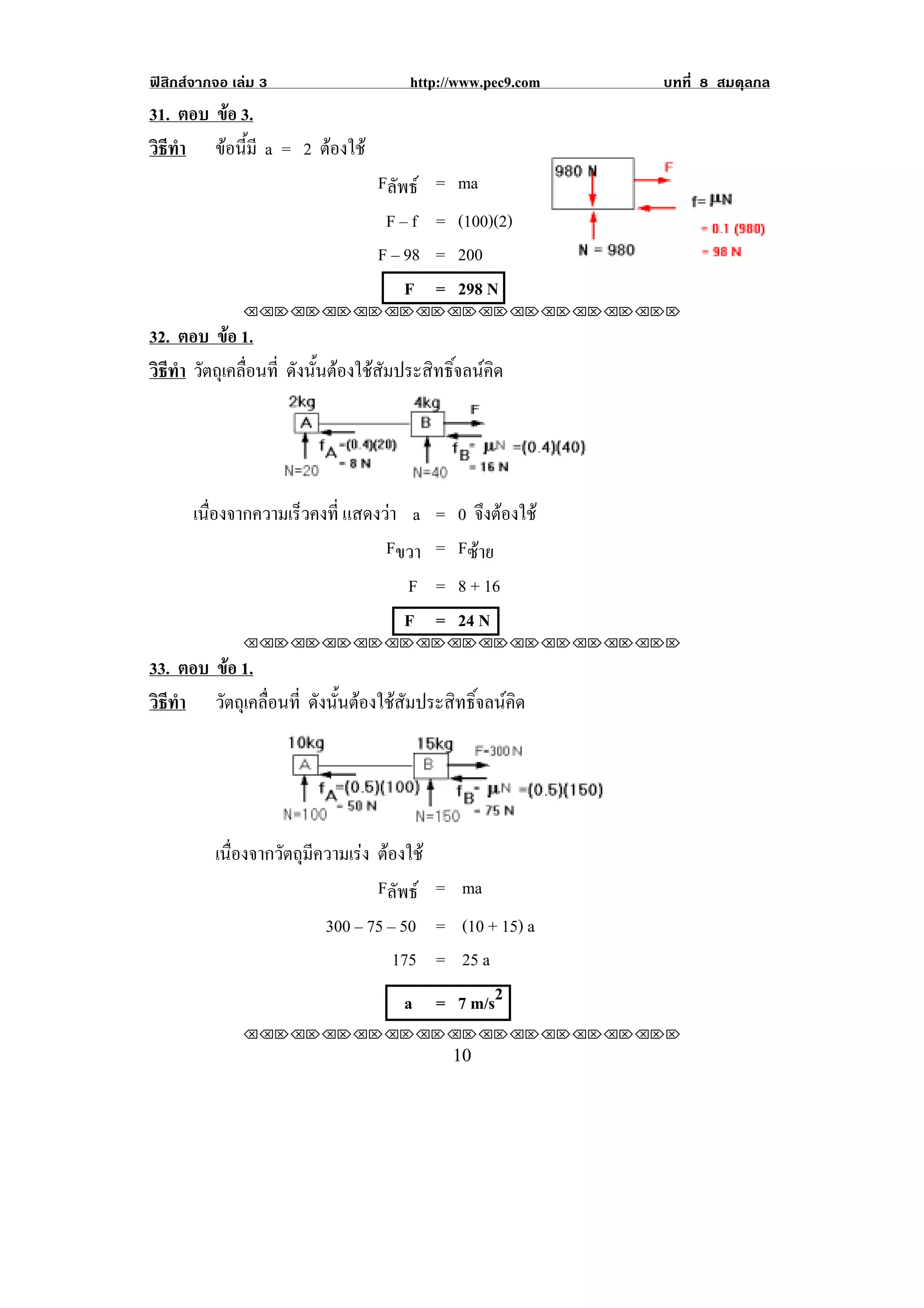 ฟสิกสจากจอ เลม 3                   http://www.pec9.com   บทที่ 8 สมดุลกล
31. ตอบ ขอ 3.
          
วธทา ขอนมี a = 2 ตองใช
 ิี ํ     ้ี     
                                 Fลัพธ = ma
                                  F – f = (100)(2)
                                 F – 98 = 200
                                     F = 298 N
               !!"!"!"!"!"!"!"!"!"!"!"!"!""

32. ตอบ ขอ 1.
           
วธทา วตถเุ คลอนท่ี ดังนั้นตองใชสัมประสิทธิ์จลนคิด
 ิี ํ ั      ่ื




       เนืองจากความเร็วคงที่ แสดงวา a = 0 จงตองใช
          ่                                  ึ 
                                  Fขวา = Fซาย
                                     F = 8 + 16
                                     F = 24 N
               !!"!"!"!"!"!"!"!"!"!"!"!"!""

33. ตอบ ขอ 1.
           
วธทา วตถเุ คลอนท่ี ดังนั้นตองใชสัมประสิทธิ์จลนคิด
 ิี ํ    ั    ่ื




          เนืองจากวัตถุมความเรง ตองใช
             ่          ี         
                                 Fลัพธ = ma
                         300 – 75 – 50 = (10 + 15) a
                                   175 = 25 a
                                     a = 7 m/s2
               !!"!"!"!"!"!"!"!"!"!"!"!"!""
!                                           "+!
 