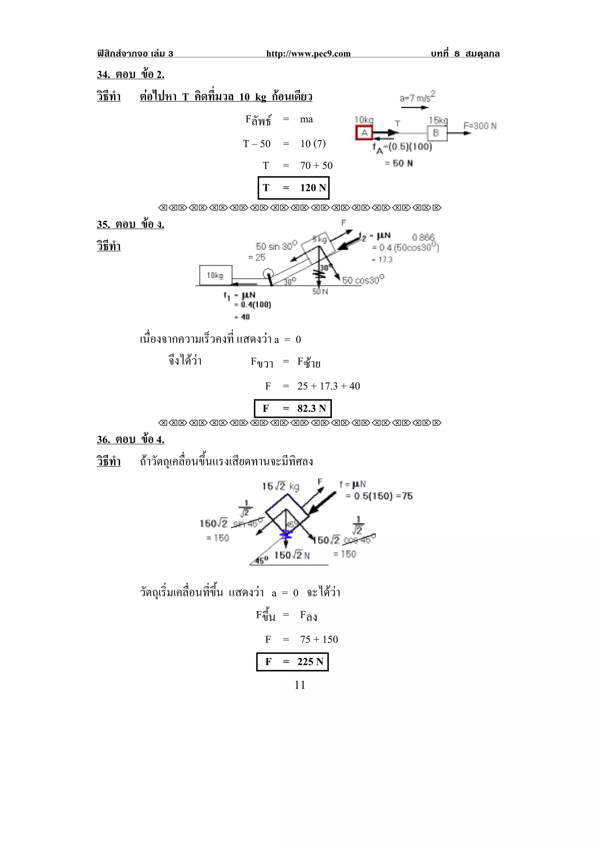 ฟสิกสจากจอ เลม 3                 http://www.pec9.com   บทที่ 8 สมดุลกล
34. ตอบ ขอ 2.
         
วธทา ตอไปหา T คิดที่มวล 10 kg กอนเดยว
 ิี ํ                             ี
                          Fลัพธ = ma
                               T – 50 = 10 (7)
                                   T = 70 + 50
                                   T = 120 N
               !!"!"!"!"!"!"!"!"!"!"!"!"!""

35. ตอบ ขอ ง.
         
วธทา
 ิี ํ




          เนืองจากความเร็วคงที่ แสดงวา a = 0
             ่
                จงไดวา
                 ึ              Fขวา = Fซาย
                                     F = 25 + 17.3 + 40
                                    F = 82.3 N
               !!"!"!"!"!"!"!"!"!"!"!"!"!""

36. ตอบ ขอ 4.
         
วธทา ถาวัตถุเคลื่อนขึ้นแรงเสียดทานจะมีทิศลง
 ิี ํ




          วัตถุเริมเคลือนทีขน แสดงวา a = 0 จะไดวา
                  ่ ่ ่ ้ึ
                                  Fขึ้น = Fลง
                                    F = 75 + 150
                                    F = 225 N
!                                         ""!
 