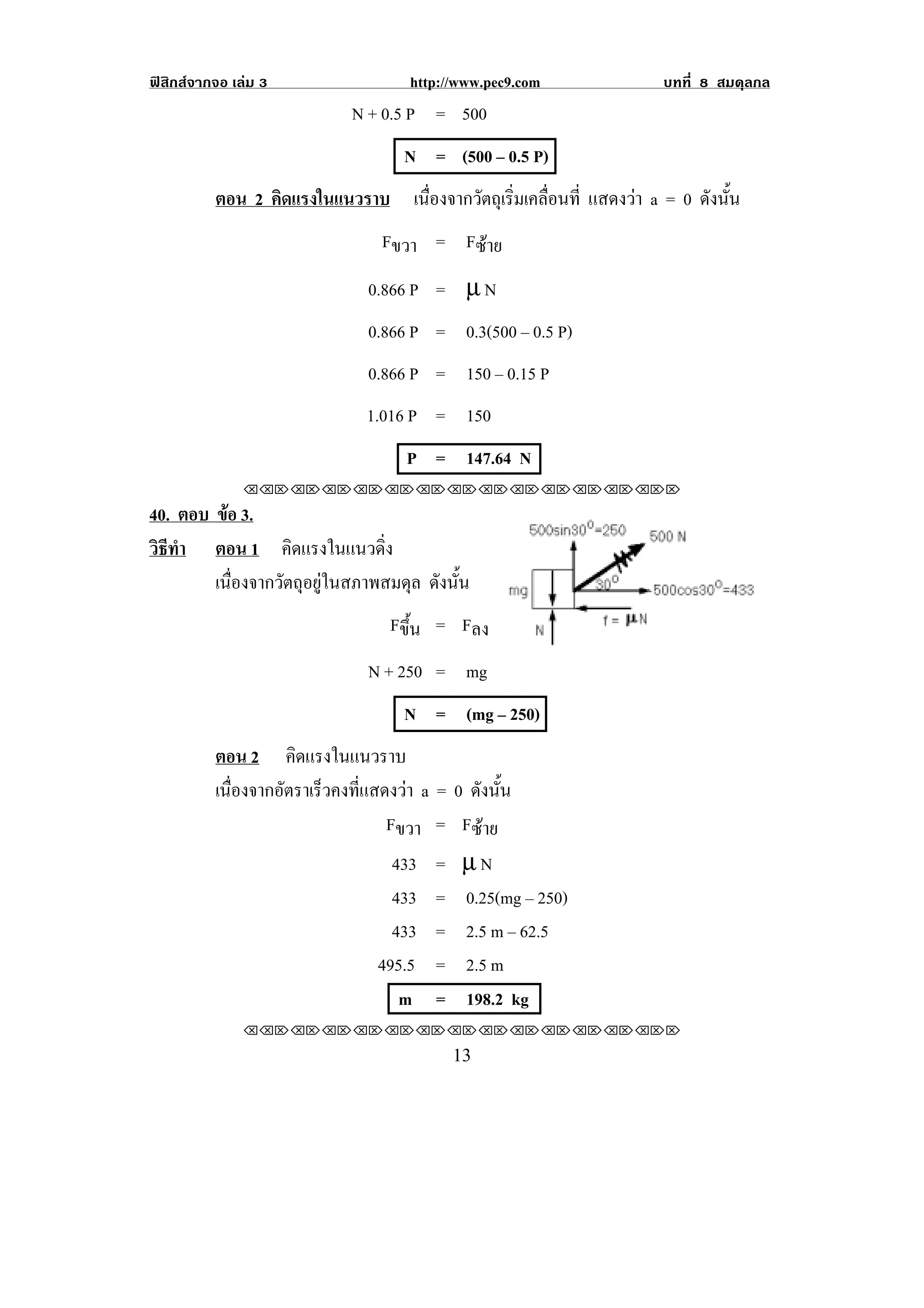 ฟสิกสจากจอ เลม 3                http://www.pec9.com           บทที่ 8 สมดุลกล
                           N + 0.5 P = 500
                                   N = (500 – 0.5 P)
          ตอน 2 คิดแรงในแนวราบ เนองจากวตถเุ รมเคลอนท่ี แสดงวา a = 0 ดังนัน
                                 ่ื    ั ่ิ ่ื                            ้
                               Fขวา = Fซาย
                              0.866 P = µ N
                              0.866 P = 0.3(500 – 0.5 P)
                              0.866 P = 150 – 0.15 P
                             1.016 P = 150
                                   P = 147.64 N
               !!"!"!"!"!"!"!"!"!"!"!"!"!""

40. ตอบ ขอ 3.
          
วธทา ตอน 1 คดแรงในแนวดง
 ิี ํ               ิ           ่ิ
        เนื่องจากวัตถุอยูในสภาพสมดุล ดังนัน
                                           ้
                                 Fขึ้น = Fลง
                              N + 250 = mg
                                   N = (mg – 250)
          ตอน 2 คิดแรงในแนวราบ
          เนองจากอตราเรวคงทแสดงวา a = 0 ดังนัน
            ่ื    ั    ็   ่ี               ้
                               Fขวา = Fซาย
                                433 = µ N
                                433 = 0.25(mg – 250)
                                433 = 2.5 m – 62.5
                              495.5 = 2.5 m
                                 m = 198.2 kg
               !!"!"!"!"!"!"!"!"!"!"!"!"!""

!                                        "$!
 