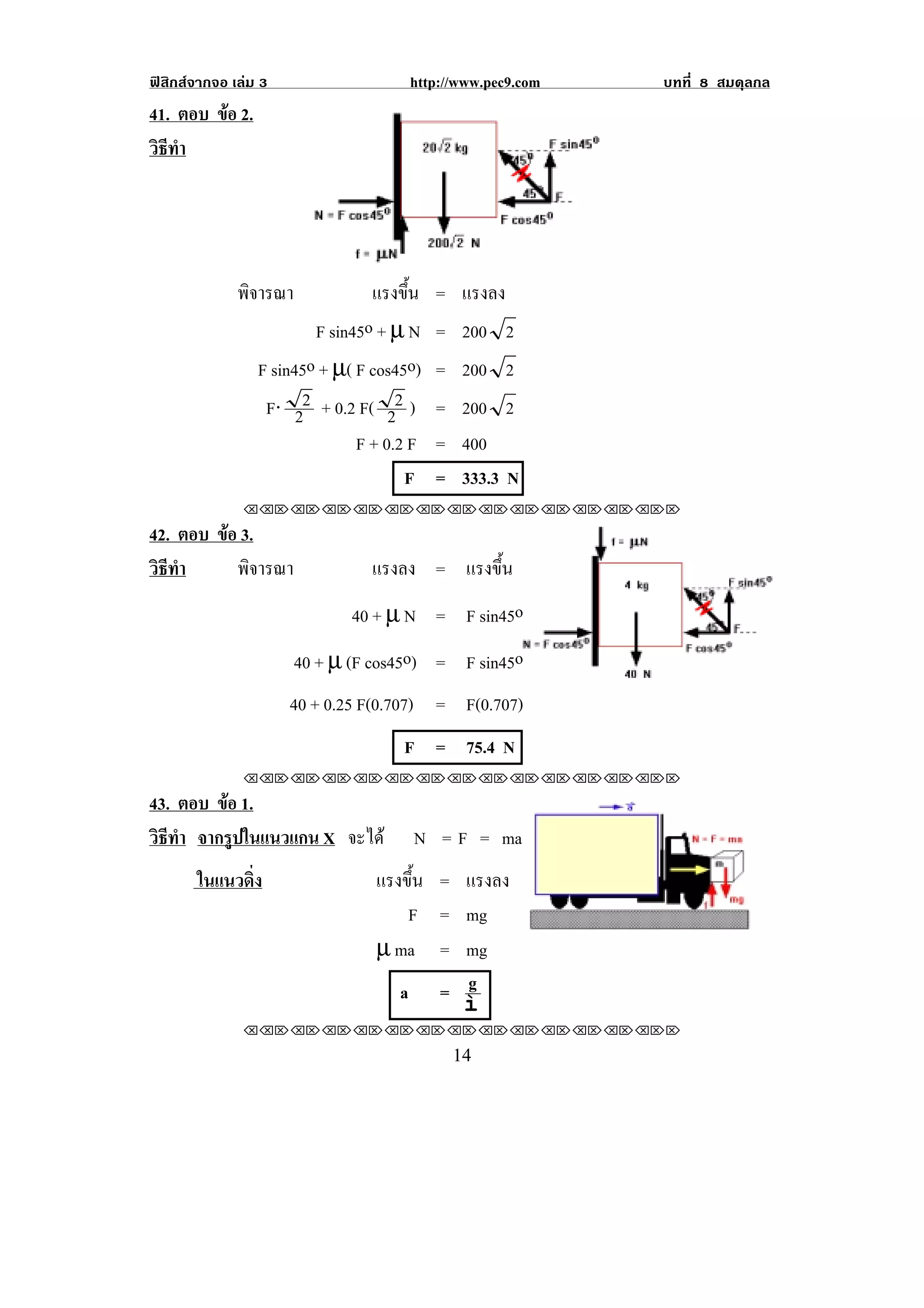 ฟสิกสจากจอ เลม 3                   http://www.pec9.com   บทที่ 8 สมดุลกล
41. ตอบ ขอ 2.
         
วธทา
 ิี ํ




              พิจารณา            แรงขน = แรงลง
                                       ้ึ
                         F sin45o + µ N = 200 2
                 F sin45o + µ( F cos45o) = 200 2
                  F⋅ 22 + 0.2 F( 22 ) = 200 2
                               F + 0.2 F = 400
                                      F = 333.3 N
               !!"!"!"!"!"!"!"!"!"!"!"!"!""

42. ตอบ ขอ 3.
         
วธทา
 ิี ํ      พิจารณา               แรงลง = แรงขน
                                             ้ึ
                               40 + µ N = F sin45o
                        40 + µ (F cos45o) = F sin45o
                      40 + 0.25 F(0.707) = F(0.707)
                                     F = 75.4 N
               !!"!"!"!"!"!"!"!"!"!"!"!"!""

43. ตอบ ขอ 1.
         
วธทา จากรปในแนวแกน X จะได
 ิี ํ      ู                          N = F = ma
       ในแนวดง
             ่ิ                   แรงขน = แรงลง
                                      ้ึ
                                      F = mg                            !
                                  µ ma = mg
                                     a = g
                                          ì
               !!"!"!"!"!"!"!"!"!"!"!"!"!""

!                                           "%!
 