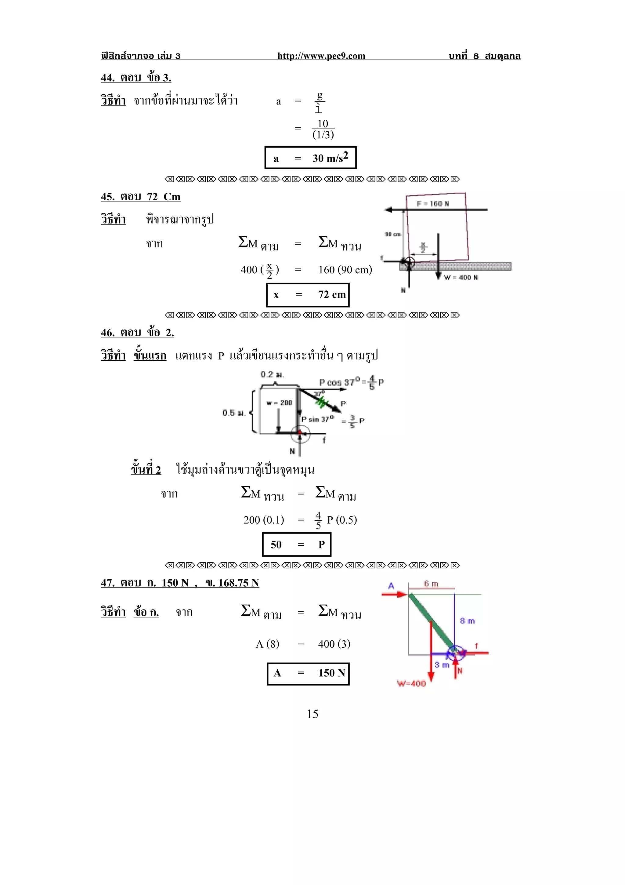 ฟสิกสจากจอ เลม 3                   http://www.pec9.com       บทที่ 8 สมดุลกล
44. ตอบ ขอ 3.
         
วธทา จากขอที่ผานมาจะไดวา
 ิี ํ                                 a = g
                                          ì
                                           10
                                        = (1/3)
                                     a = 30 m/s2
               !!"!"!"!"!"!"!"!"!"!"!"!"!""

45. ตอบ 72 Cm
วธทา พิจารณาจากรูป
 ิี ํ
        จาก                    ΣM ตาม = ΣM ทวน
                               400 ( x ) = 160 (90 cm)
                                     2
                                       x = 72 cm                             !
               !!"!"!"!"!"!"!"!"!"!"!"!"!""

46. ตอบ ขอ 2.
          
วธทา ขนแรก แตกแรง P แลวเขยนแรงกระทาอน ๆ ตามรูป
 ิ ี ํ ้ั              ี         ํ ่ื




                                                            !
       ขนท่ี 2 ใชมุมลางดานขวาตูเปนจุดหมุน
        ้ั
              จาก            ΣM ทวน = ΣM ตาม
                              200 (0.1) = 4 P (0.5)
                                               5
                                     50 = P
               !!"!"!"!"!"!"!"!"!"!"!"!"!""

47. ตอบ ก. 150 N , ข. 168.75 N
วธทา ขอ ก. จาก
 ิี ํ                         ΣM ตาม = ΣM ทวน
                                  A (8)   = 400 (3)
                                     A = 150 N
                                                                        !

!                                           "&!
 