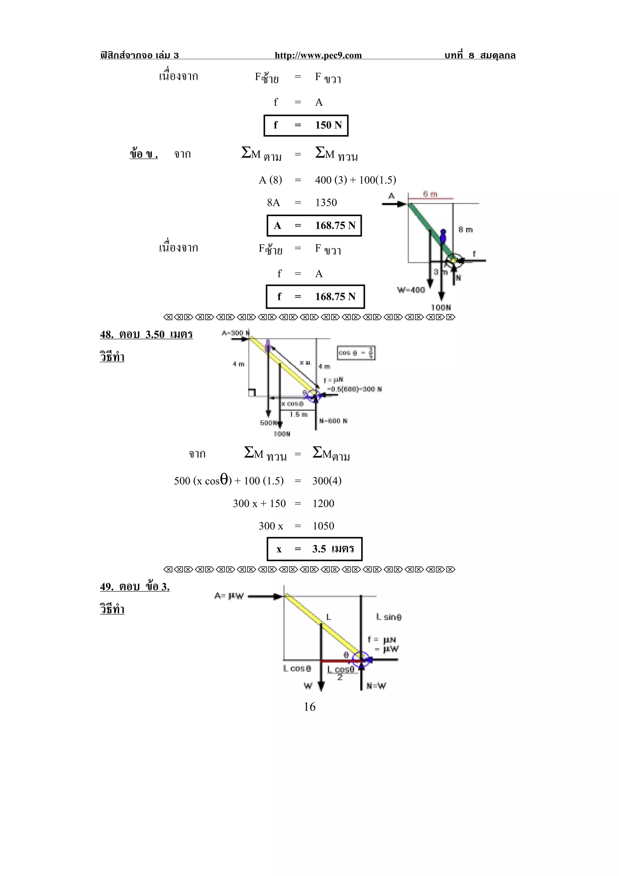 ฟสิกสจากจอ เลม 3                http://www.pec9.com           บทที่ 8 สมดุลกล
              เนืองจาก
                 ่              Fซาย = F ขวา
                                   f     = A
                                   f     = 150 N
       ขอ ข . จาก
                            ΣM ตาม = ΣM ทวน
                               A (8) = 400 (3) + 100(1.5)
                                 8A = 1350
                                  A = 168.75 N
              เนืองจาก
                 ่             Fซาย = F ขวา
                                       f = A
                                       f = 168.75 N
                                                         !                !
               !!"!"!"!"!"!"!"!"!"!"!"!"!""

48. ตอบ 3.50 เมตร
วธทา
 ิี ํ



                                                             !
                      จาก       ΣM ทวน = ΣMตาม
                 500 (x cosθ) + 100 (1.5) = 300(4)
                             300 x + 150 = 1200
                                   300 x = 1050
                                       x = 3.5 เมตร
               !!"!"!"!"!"!"!"!"!"!"!"!"!""

49. ตอบ ขอ 3.
         
วธทา
 ิี ํ




!                                         "'!
 