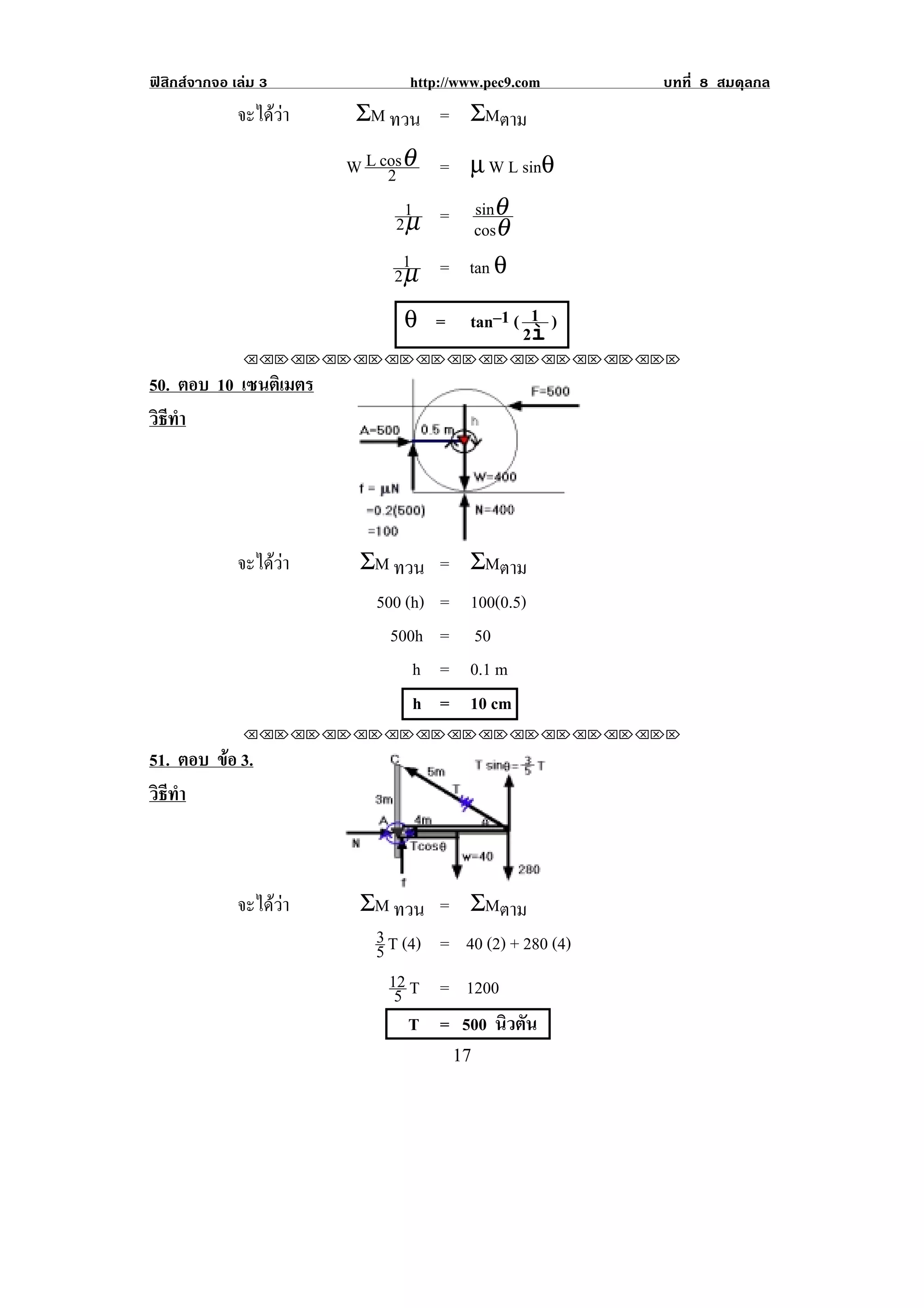 ฟสิกสจากจอ เลม 3             http://www.pec9.com       บทที่ 8 สมดุลกล
              จะไดวา   ΣM ทวน = ΣMตาม

                         W L cosθ = µ W L sinθ
                              2
                                1    sinθ
                              2 µ = cosθ
                               1
                              2 µ = tan θ
                               θ =       tan–1 ( 1 )
                                                2ì
               !!"!"!"!"!"!"!"!"!"!"!"!"!""

50. ตอบ 10 เซนติเมตร
วธทา
 ิี ํ




              จะไดวา    ΣM ทวน = ΣMตาม
                           500 (h) = 100(0.5)
                             500h = 50
                                h = 0.1 m
                                h = 10 cm
               !!"!"!"!"!"!"!"!"!"!"!"!"!""

51. ตอบ ขอ 3.
         
วธทา
 ิี ํ



              จะไดวา    ΣM ทวน     = ΣMตาม
                           3 T (4)   = 40 (2) + 280 (4)
                           5
                             12 T    = 1200
                              5
                                T    = 500 นิวตัน
!                                     "(!
 