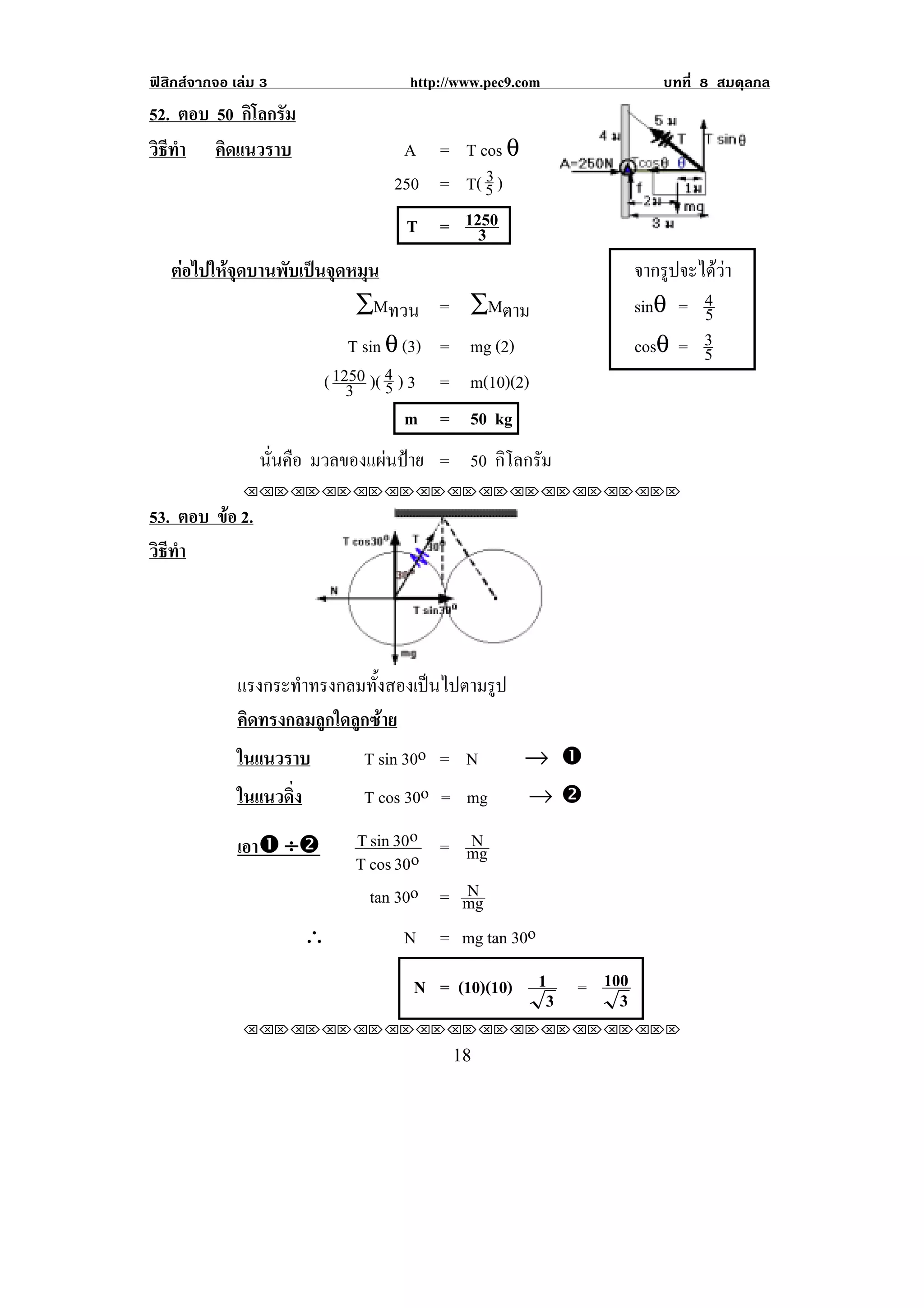 ฟสิกสจากจอ เลม 3                http://www.pec9.com              บทที่ 8 สมดุลกล
52. ตอบ 50 กิโลกรัม
วธทา คิดแนวราบ
 ิี ํ                             A = T cos θ
                                 250 = T( & )
                                          $


                                  T = 1250
                                        3
    ตอไปใหจุดบานพับเปนจุดหมุน                                จากรูปจะไดวา
                              ∑Mทวน = ∑Mตาม                     sinθ = 4 5
                             T sin θ (3) = mg (2)               cosθ = 3 5
                         ( 1250 )( % ) 3 = m(10)(2)
                             3 &
                                      m = 50 kg
                 นนคอ มวลของแผนปาย = 50 กิโลกรัม
                  ่ั ื
               !!"!"!"!"!"!"!"!"!"!"!"!"!""

53. ตอบ ขอ 2.
         
วธทา
 ิี ํ




              แรงกระทําทรงกลมทั้งสองเปนไปตามรูป
              คิดทรงกลมลูกใดลูกซาย
              ในแนวราบ        T sin 30o = N      → #
              ในแนวดง่ิ       T cos 30o = mg     →$

              เอา# ÷$       T sin 30o = N
                            T cos 30o   mg
                                        N
                              tan 30o = mg
                      ∴            N = mg tan 30o

                                   N = (10)(10)       1 = 100
                                                       3    3
               !!"!"!"!"!"!"!"!"!"!"!"!"!""

!                                        ")!
 