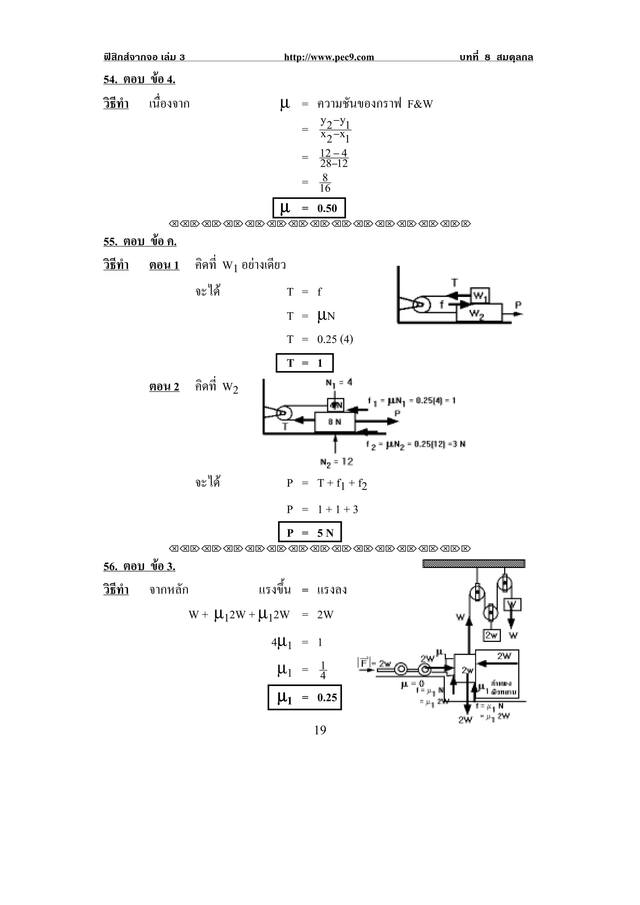 ฟสิกสจากจอ เลม 3            http://www.pec9.com     บทที่ 8 สมดุลกล
54. ตอบ ขอ 4.
         
วธทา เนืองจาก
 ิี ํ      ่                  µ = ความชันของกราฟ F&W
                                   y −y
                                = x 2 −x1
                                    2 1
                                  12 − 4
                                = 28−12
                                   8
                                = 16
                              µ = 0.50
               !!"!"!"!"!"!"!"!"!"!"!"!"!""

55. ตอบ ขอ ค.
         
วธทา ตอน 1 คิดที่ W1 อยางเดียว
 ิี ํ
              จะได             T   =   f
                                T   =   µN
                                T   =   0.25 (4)
                                T   =   1
        ตอน 2 คิดที่ W2




                      จะได    P = T + f1 + f2
                               P = 1+1+3
                               P = 5N
               !!"!"!"!"!"!"!"!"!"!"!"!"!""

56. ตอบ ขอ 3.
         
วธทา จากหลัก
 ิี ํ                    แรงขน = แรงลง
                             ้ึ
              W + µ12W + µ12W = 2W
                           4µ1 = 1
                            µ1 = 14
                            µ1 = 0.25
                                                                    !
!                                       "*!
 