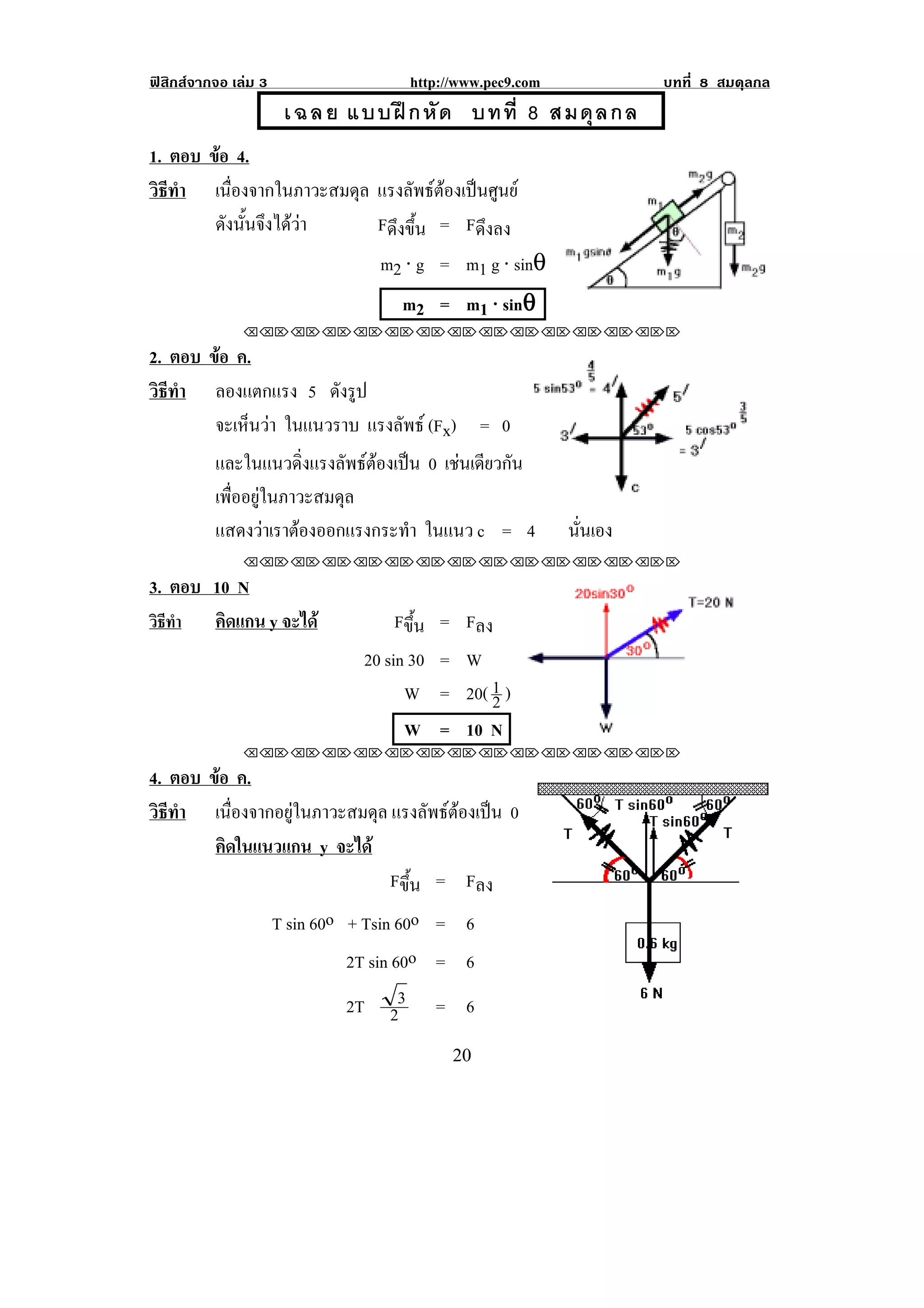 ฟสิกสจากจอ เลม 3                   http://www.pec9.com            บทที่ 8 สมดุลกล
                       เ ฉ ล ย แบบฝ ก หั ด บทที่ 8 สมดุ ล กล
                                             !



1. ตอบ ขอ 4.!
        
วธทา เนื่องจากในภาวะสมดุล แรงลัพธตองเปนศูนย
 ิี ํ
        ดังนันจึงไดวา
             ้           Fดึงขึ้น = Fดึงลง
                          m2 ⋅ g = m1 g ⋅ sinθ
                                     m2 = m1 ⋅ sinθ! ! !
                                                  θ
               !!"!"!"!"!"!"!"!"!"!"!"!"!""

2. ตอบ ขอ ค.!
        
วธทา!! ลองแตกแรง 5 ดังรูป
 ิี ํ
        จะเหนวา ในแนวราบ แรงลัพธ (Fx) = 0
            ็ 
          และในแนวดิ่งแรงลัพธตองเปน 0 เชนเดยวกน
                                            ี ั
          เพื่ออยูในภาวะสมดุล
          แสดงวาเราตองออกแรงกระทํา ในแนว c = 4            นันเอง
                                                              ่
               !!"!"!"!"!"!"!"!"!"!"!"!"!""

3. ตอบ 10 N
วิธทา !! คิดแกน y จะได
   ี ํ                               Fขึ้น = Fลง
                                20 sin 30 = W
                                      W = 20( 1 )
                                                2
                                      W = 10 N                                 !
               !!"!"!"!"!"!"!"!"!"!"!"!"!""

4. ตอบ ขอ ค.
        
วธทา เนื่องจากอยูในภาวะสมดุล แรงลพธตองเปน 0
 ิี ํ                              ั   
        คดในแนวแกน y จะได
          ิ
                              Fขึ้น = Fลง
                      T sin 60o + Tsin 60o = 6
                                2T sin 60o = 6
                                2T 23 = 6                                              !


!                                           #+!
 