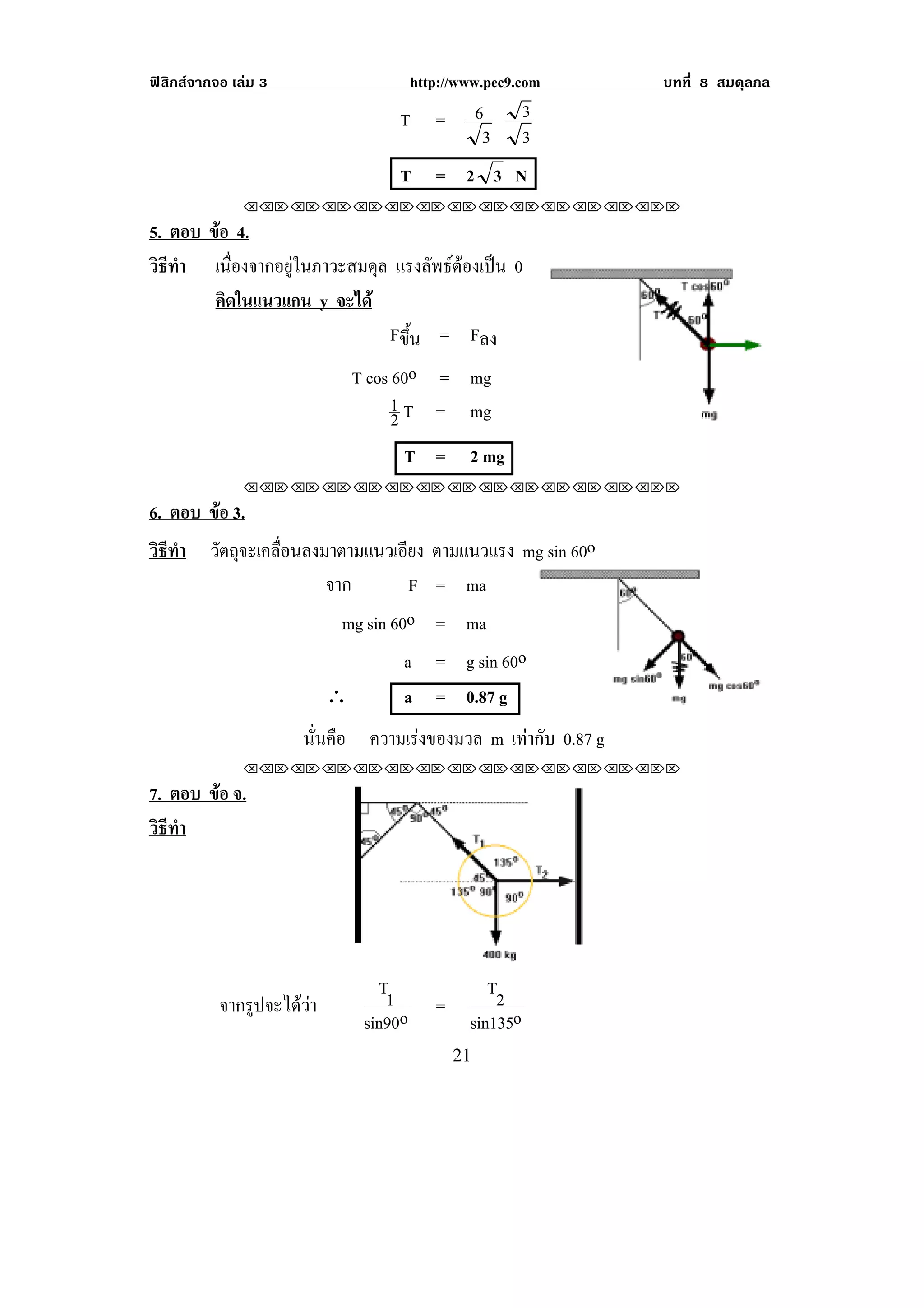 ฟสิกสจากจอ เลม 3                       http://www.pec9.com    บทที่ 8 สมดุลกล

                                     T       =     6         3
                                                    3        3
                                     T       = 2 3 N
               !!"!"!"!"!"!"!"!"!"!"!"!"!""

5. ตอบ ขอ 4.
        
วธทา เนื่องจากอยูในภาวะสมดุล แรงลพธตองเปน 0
 ิี ํ                              ั   
        คดในแนวแกน y จะได
          ิ
                             Fขึ้น = Fลง
                                T cos 60o = mg
                                      1 T = mg
                                      2
                                      T =          2 mg
               !!"!"!"!"!"!"!"!"!"!"!"!"!""

6. ตอบ ขอ 3.
        
วธทา วัตถุจะเคลื่อนลงมาตามแนวเอียง ตามแนวแรง mg sin 60o
 ิี ํ
                      จาก         F = ma
                        mg sin 60o = ma
                                 a = g sin 60o
                            ∴         a = 0.87 g             !                     !

                       นนคอ ความเรงของมวล m เทากับ 0.87 g
                        ่ั ื      
!

               !!"!"!"!"!"!"!"!"!"!"!"!"!""

7. ตอบ ขอ จ.
        
วธทา
 ิี ํ




                                   T1                 T2
           จากรูปจะไดวา                    =
                                 sin90o            sin135o
!                                                #"!
 